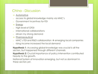 China - Discussion
 Automotive
o access to global knowledge mainly via MNC’s
o Government incentives for FDI
 Energy
o high level of OFDI
o international collaborations
o driven my strong demand
 Pharmaceutical
o MNC’s FDI and R&D collaboration  emerging local companies
o rising income increased the local demand
Hypothesis 1: Accessing global knowledge was crucial is all the
sectors, but happened through different channels
Hypothesis 2: Crucial importance of policy intervention contributed
heavily to the growth.
National System of Innovation emerging, but not so dominant in
these sectors yet.
 