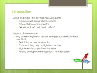 Introduction
China and India - the developing Asian giants
o Countries with similar characteristics
o Different development paths
o “World factory” and “world office”
Purpose of the research:
o Why different high-tech sectors emerged successful in these
countries?
o Explaining economic diversity
o Concentrating only on high-tech sectors
o High level of complexity of the issue
o Finding an appropriate approach to the problem
 