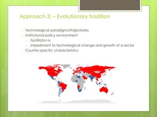 o Technological paradigms/trajectories
o Institutional policy environment
o facilitator or
o impediment to technological change and growth of a sector
o Country-specific characteristics
Approach 3. – Evolutionary tradition
 