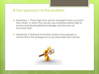  Hypothesis 1: Those high-tech sectors emerged more successful
than others, in which the country was somehow better able to
access and absorb global knowledge and become an
innovator itself.
 Hypothesis 2: National innovation systems have played a
crucial role in the emergence of succesful high-tech sectors.
 Our approach to the problem
 