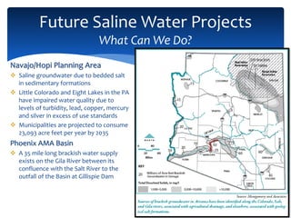 Future Saline Water Projects
What Can We Do?
13
Navajo/Hopi Planning Area
 Saline groundwater due to bedded salt
in sedimentary formations
 Little Colorado and Eight Lakes in the PA
have impaired water quality due to
levels of turbidity, lead, copper, mercury
and silver in excess of use standards
 Municipalities are projected to consume
23,093 acre feet per year by 2035
Phoenix AMA Basin
 A 35 mile long brackish water supply
exists on the Gila River between its
confluence with the Salt River to the
outfall of the Basin at Gillispie Dam
 