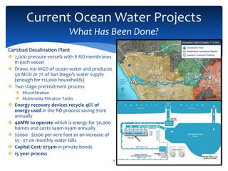 Current Ocean Water Projects
What Has Been Done?
16
Carlsbad Desalination Plant
 2,000 pressure vessels with 8 RO membranes
in each vessel
 Draws 100 MGD of ocean water and produces
50 MGD or 7% of San Diego’s water supply
(enough for 112,000 households)
 Two stage pretreatment process
 Microfiltration
 Multimedia Filtration Tanks
 Energy recovery devices recycle 46% of
energy used in the RO process saving $12m
annually
 40MW to operate which is energy for 30,000
homes and costs $49m-$59m annually
 $2000 - $2200 per acre foot or an increase of
$5 - $7 on monthly water bills
 Capital Cost: $734m in private bonds
 15 year process
 