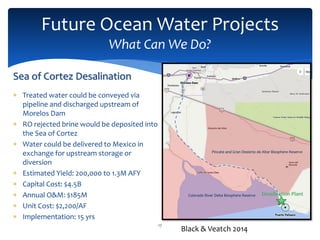 Future Ocean Water Projects
What Can We Do?
17
Sea of Cortez Desalination
 Treated water could be conveyed via
pipeline and discharged upstream of
Morelos Dam
 RO rejected brine would be deposited into
the Sea of Cortez
 Water could be delivered to Mexico in
exchange for upstream storage or
diversion
 Estimated Yield: 200,000 to 1.3M AFY
 Capital Cost: $4.5B
 Annual O&M: $185M
 Unit Cost: $2,200/AF
 Implementation: 15 yrs
Colorado River Delta Biosphere Reserve
Pincate and Gran Desierto de Altar Biosphere Reserve
Black & Veatch 2014
 