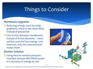 Things to Consider
18
Membrane Upgrades
 Reducing energy costs by using
graphene, which is one atom thick,
instead of polyamide
 Use 16 inch diameter membranes
instead of 8 inch diameter – more
surface area and less energy cost,
however, only one manufacturer
makes them
Dilution Solution
 Using reverse osmosis pressure
retarded osmosis (RO-PRO) results
in a decrease in energy by 30%
http://www.pri.org/stories/2015-05-15/desalination-expensive-energy-hog-improvements-are-way
 