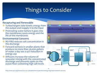 Things to Consider
19
http://www.pri.org/stories/2015-05-15/desalination-expensive-energy-hog-improvements-are-way
Recapturing and Renewable
 Turbochargers take kinetic energy from
the output and reapply it to the input
 Pretreating water before it goes into
the membranes saves energy and the
life of the membranes
Environmental Concerns
 RO-PRO reduces salt concentration in
the discharge
 Forward osmosis in smaller plants that
produce no more than 26,000 gallons
of water a day see a 42% reduction in
energy use
 Diffusers increase the volume of
seawater mixing with the concentrated
discharge and prevents spots on the
ocean floor containing high salt levels
 