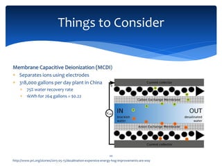 Things to Consider
20
http://www.pri.org/stories/2015-05-15/desalination-expensive-energy-hog-improvements-are-way
Membrane Capacitive Deionization (MCDI)
 Separates ions using electrodes
 318,000 gallons per day plant in China
 75% water recovery rate
 1kWh for 264 gallons = $0.22
 