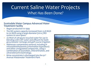 Current Saline Water Projects
What Has Been Done?
4
Scottsdale Water Campus Advanced Water
Treatment Facility
 Began production in 1999
 The RO system capacity increased from 13.8 MGD
to 20 MGD using a large-diameter (16 in.) RO
system to save space.
 20 MGD of ultrapure recycled water for use in
blending with CAP water and effluent for both
groundwater recharge and golf course irrigation
 Addresses contaminant removal, including N-
nitrosodimethylamine (chlorination byproduct)
and other unregulated compounds, using a
combination of ozonation, chloramination, and
ultraviolet (UV) technology.
 Brine concentrate is discharged into the 91st
Avenue Wastewater Treatment Plant
 
