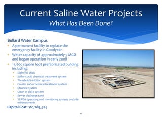 6
Current Saline Water Projects
What Has Been Done?
Bullard Water Campus
 A permanent facility to replace the
emergency facility in Goodyear
 Water capacity of approximately 5 MGD
and began operation in early 2008
 15,500 square foot prefabricated building
including:
 Eight RO skids
 Sulfuric acid chemical treatment system
 Threshold inhibitor system
 Caustic soda chemical treatment system
 Chlorine system
 Clean in place system
 Sewer discharge tank
 SCADA operating and monitoring system, and site
enhancements
Capital Cost: $10,789,745
 