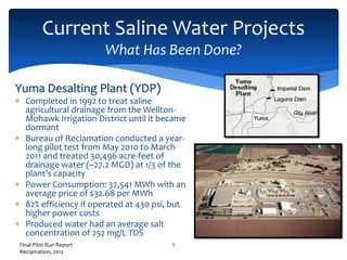 Current Saline Water Projects
What Has Been Done?
9
Yuma Desalting Plant (YDP)
 Completed in 1992 to treat saline
agricultural drainage from the Wellton-
Mohawk Irrigation District until it became
dormant
 Bureau of Reclamation conducted a year-
long pilot test from May 2010 to March
2011 and treated 30,496 acre-feet of
drainage water (~27.2 MGD) at 1/3 of the
plant’s capacity
 Power Consumption: 37,541 MWh with an
average price of $32.68 per MWh
 82% efficiency if operated at 430 psi, but
higher power costs
 Produced water had an average salt
concentration of 252 mg/L TDS
Final Pilot Run Report
Reclamation, 2012
 