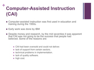 +

Computer-Assisted Instruction
(CAI)


Computer-assisted instruction was first used in education and
training during the 1950s.



Early work was done by IBM



Despite money and research, by the mid seventies it was apparent
that CAI was not going to be the success that people had
believed. Some of the reasons are:






CAI had been oversold and could not deliver.
lack of support from certain sectors.
technical problems in implementation.
lack of quality software.
high cost.

 