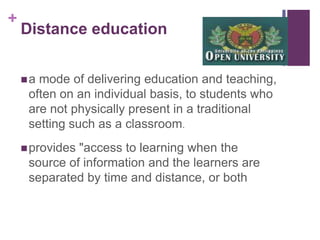 +

Distance education
a

mode of delivering education and teaching,
often on an individual basis, to students who
are not physically present in a traditional
setting such as a classroom.

 provides

"access to learning when the
source of information and the learners are
separated by time and distance, or both

 