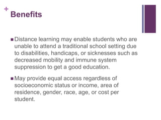+

Benefits
 Distance

learning may enable students who are
unable to attend a traditional school setting due
to disabilities, handicaps, or sicknesses such as
decreased mobility and immune system
suppression to get a good education.

 May

provide equal access regardless of
socioeconomic status or income, area of
residence, gender, race, age, or cost per
student.

 