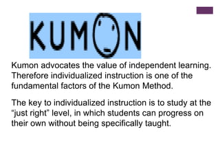 Kumon advocates the value of independent learning.
Therefore individualized instruction is one of the
fundamental factors of the Kumon Method.
The key to individualized instruction is to study at the
“just right” level, in which students can progress on
their own without being specifically taught.

 