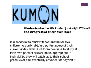 Students start with their “just right” level
and progress at their own pace
It is essential to start with content that allows
children to easily obtain a perfect score at their
current ability level. If children continue to study at
their own pace at a level that is appropriate to
their ability, they will catch up to their school
grade level and eventually advance far beyond it.

 
