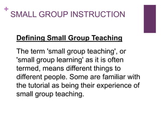 +

SMALL GROUP INSTRUCTION
Defining Small Group Teaching
The term 'small group teaching', or
'small group learning' as it is often
termed, means different things to
different people. Some are familiar with
the tutorial as being their experience of
small group teaching.

 