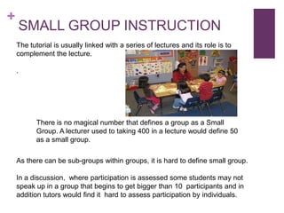 +

SMALL GROUP INSTRUCTION
The tutorial is usually linked with a series of lectures and its role is to
complement the lecture.
.

There is no magical number that defines a group as a Small
Group. A lecturer used to taking 400 in a lecture would define 50
as a small group.
As there can be sub-groups within groups, it is hard to define small group.
In a discussion, where participation is assessed some students may not
speak up in a group that begins to get bigger than 10 participants and in
addition tutors would find it hard to assess participation by individuals.

 
