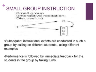 +

SMALL GROUP INSTRUCTION

•Subsequent instructional events are conducted in such a
group by calling on different students , using different
examples
•Performance is followed by immediate feedback for the
students in the group by taking turns.

 