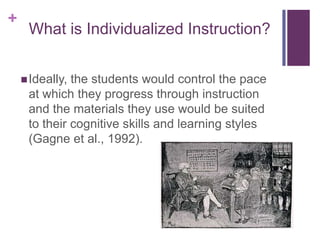 +

What is Individualized Instruction?
 Ideally,

the students would control the pace
at which they progress through instruction
and the materials they use would be suited
to their cognitive skills and learning styles
(Gagne et al., 1992).

 
