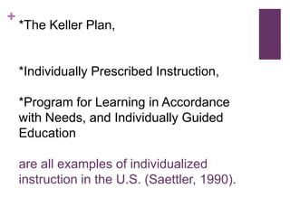 +

*The Keller Plan,

*Individually Prescribed Instruction,
*Program for Learning in Accordance
with Needs, and Individually Guided
Education

are all examples of individualized
instruction in the U.S. (Saettler, 1990).

 