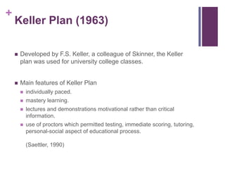 +

Keller Plan (1963)


Developed by F.S. Keller, a colleague of Skinner, the Keller
plan was used for university college classes.



Main features of Keller Plan


individually paced.



mastery learning.



lectures and demonstrations motivational rather than critical
information.



use of proctors which permitted testing, immediate scoring, tutoring,
personal-social aspect of educational process.
(Saettler, 1990)

 