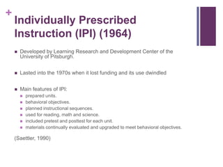 +

Individually Prescribed
Instruction (IPI) (1964)


Developed by Learning Research and Development Center of the
University of Pitsburgh.



Lasted into the 1970s when it lost funding and its use dwindled



Main features of IPI:







prepared units.
behavioral objectives.
planned instructional sequences.
used for reading, math and science.
included pretest and posttest for each unit.
materials continually evaluated and upgraded to meet behavioral objectives.

(Saettler, 1990)

 