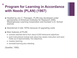 +

Program for Learning in Accordance
with Needs (PLAN) (1967)


Headed by Jon C. Flanagan, PLAN was developed under
sponsorship of American Institutes for Research (AIR),
Westinghouse Learning Corporation and fourteen U.S. School
districts.



Abandoned in late 1970s because of upgrading costs



Main features of PLAN





schools selected items from about 6,000 behavioral objectives.
each instructional module took about two weeks instruction and were
made up of approximately. five objectives.
mastery learning.
remedial learning plus retesting.

(Saettler, 1990)

 