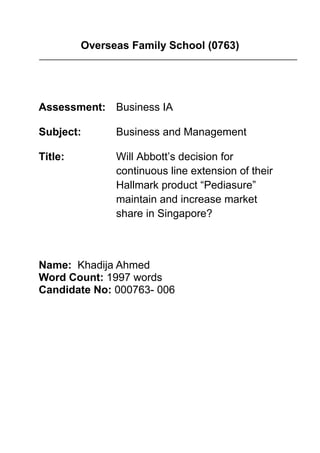 Overseas Family School (0763)
Assessment: Business IA
Subject: Business and Management
Title: Will Abbott’s decision for
continuous line extension of their
Hallmark product “Pediasure”
maintain and increase market
share in Singapore?
Name: Khadija Ahmed
Word Count: 1997 words
Candidate No: 000763- 006
 