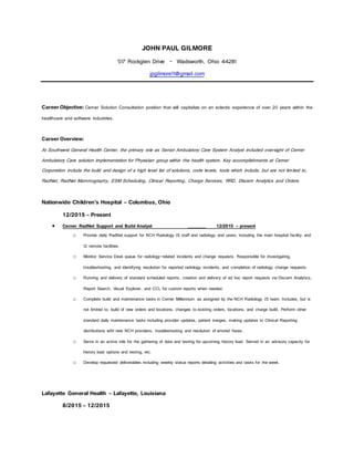 JOHN PAUL GILMORE
517 Rockglen Drive - Wadsworth, Ohio 44281
jpgilmore11@gmail.com
Career Objective: Cerner Solution Consultation position that will capitalize on an eclectic experience of over 20 years within the
healthcare and software industries.
Career Overview:
At Southwest General Health Center, the primary role as Senior Ambulatory Care System Analyst included oversight of Cerner
Ambulatory Care solution implementation for Physician group within the health system. Key accomplishments at Cerner
Corporation include the build and design of a high level list of solutions, code levels, tools which include, but are not limited to,
RadNet, RadNet Mammography, ESM Scheduling, Clinical Reporting, Charge Services, RRD, Discern Analytics and Orders.
Nationwide Children’s Hospital – Columbus, Ohio
12/2015 – Present
 Cerner RadNet Support and Build Analyst _______ 12/2015 – present
o Provide daily RadNet support for NCH Radiology IS staff and radiology end users; including the main hospital facility, and
12 remote facilities.
o Monitor Service Desk queue for radiology-related incidents and change requests. Responsible for investigating,
troubleshooting, and identifying resolution for reported radiology incidents, and completion of radiology change requests.
o Running and delivery of standard scheduled reports, creation and delivery of ad hoc report requests via Discern Analytics,
Report Search, Visual Explorer, and CCL for custom reports when needed.
o Complete build and maintenance tasks in Cerner Millennium as assigned by the NCH Radiology IS team. Includes, but is
not limited to: build of new orders and locations, changes to existing orders, locations, and charge build. Perform other
standard daily maintenance tasks including provider updates, patient merges, making updates to Clinical Reporting
distributions with new NCH providers, troubleshooting and resolution of errored faxes.
o Serve in an active role for the gathering of data and testing for upcoming history load. Served in an advisory capacity for
history load options and testing, etc.
o Develop requested deliverables including weekly status reports detailing activities and tasks for the week.
Lafayette General Health – Lafayette, Louisiana
8/2015 – 12/2015
 