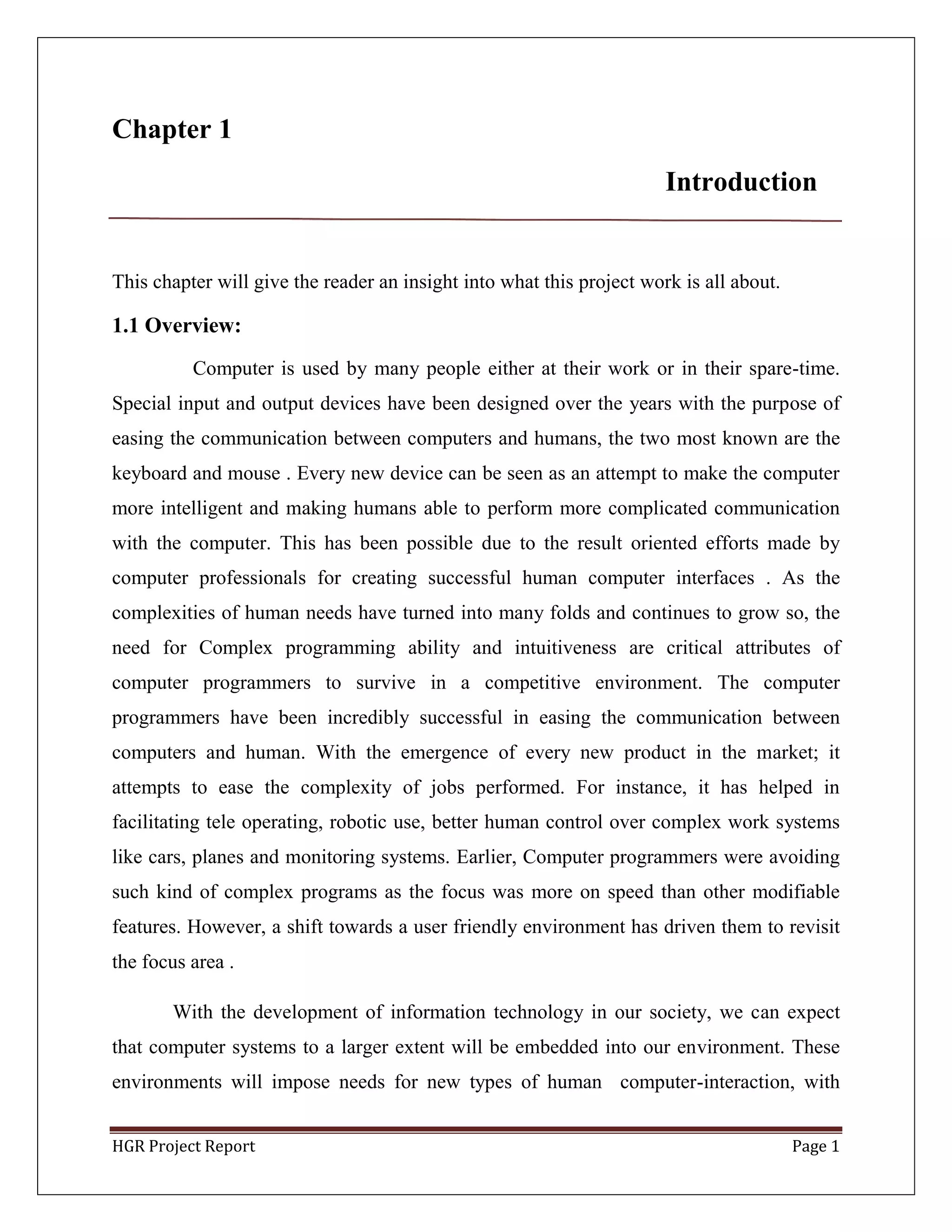 HGR Project Report Page 1
Chapter 1
Introduction
This chapter will give the reader an insight into what this project work is all about.
1.1 Overview:
Computer is used by many people either at their work or in their spare-time.
Special input and output devices have been designed over the years with the purpose of
easing the communication between computers and humans, the two most known are the
keyboard and mouse . Every new device can be seen as an attempt to make the computer
more intelligent and making humans able to perform more complicated communication
with the computer. This has been possible due to the result oriented efforts made by
computer professionals for creating successful human computer interfaces . As the
complexities of human needs have turned into many folds and continues to grow so, the
need for Complex programming ability and intuitiveness are critical attributes of
computer programmers to survive in a competitive environment. The computer
programmers have been incredibly successful in easing the communication between
computers and human. With the emergence of every new product in the market; it
attempts to ease the complexity of jobs performed. For instance, it has helped in
facilitating tele operating, robotic use, better human control over complex work systems
like cars, planes and monitoring systems. Earlier, Computer programmers were avoiding
such kind of complex programs as the focus was more on speed than other modifiable
features. However, a shift towards a user friendly environment has driven them to revisit
the focus area .
With the development of information technology in our society, we can expect
that computer systems to a larger extent will be embedded into our environment. These
environments will impose needs for new types of human computer-interaction, with
 