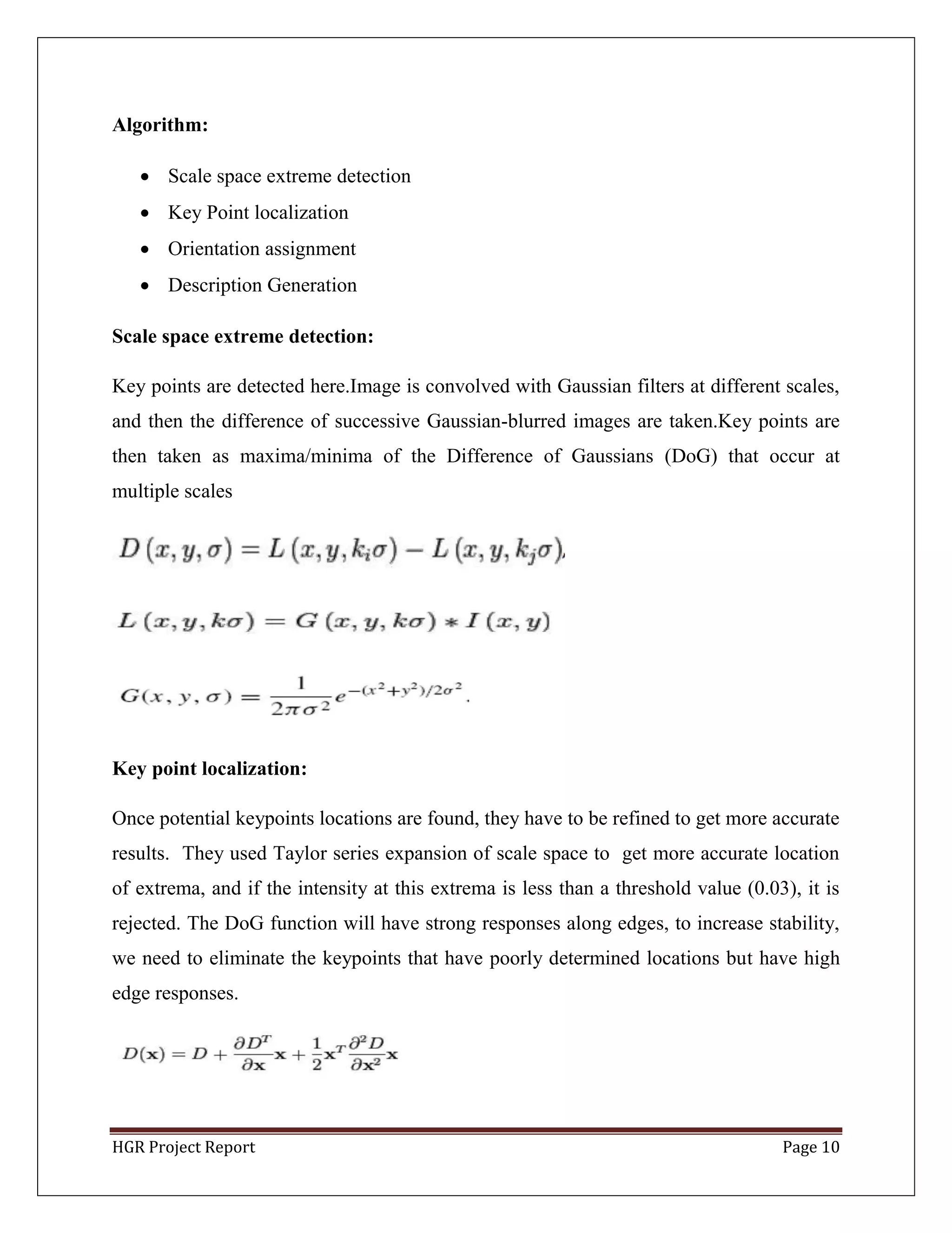 HGR Project Report Page 10
Algorithm:
 Scale space extreme detection
 Key Point localization
 Orientation assignment
 Description Generation
Scale space extreme detection:
Key points are detected here.Image is convolved with Gaussian filters at different scales,
and then the difference of successive Gaussian-blurred images are taken.Key points are
then taken as maxima/minima of the Difference of Gaussians (DoG) that occur at
multiple scales
Key point localization:
Once potential keypoints locations are found, they have to be refined to get more accurate
results. They used Taylor series expansion of scale space to get more accurate location
of extrema, and if the intensity at this extrema is less than a threshold value (0.03), it is
rejected. The DoG function will have strong responses along edges, to increase stability,
we need to eliminate the keypoints that have poorly determined locations but have high
edge responses.
 
