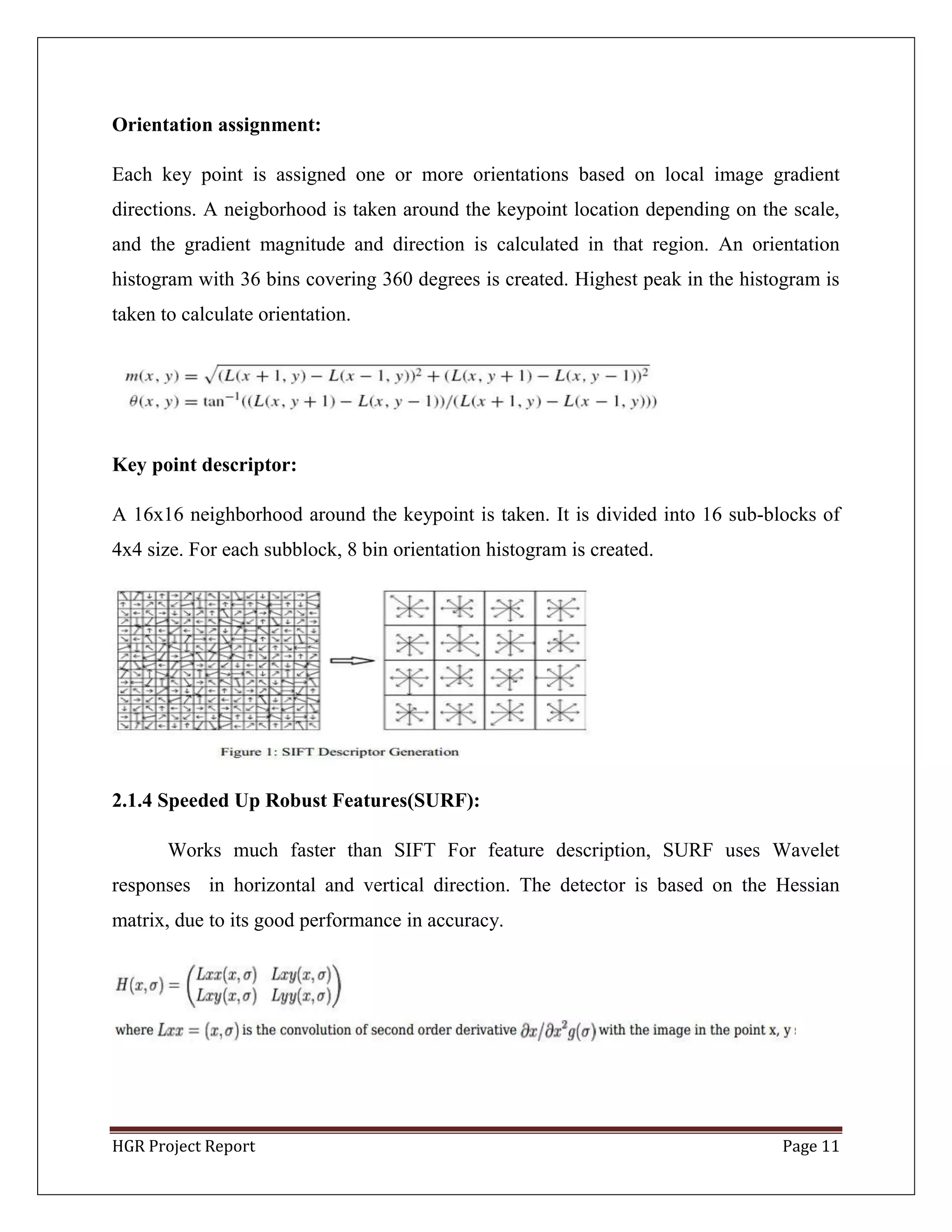 HGR Project Report Page 11
Orientation assignment:
Each key point is assigned one or more orientations based on local image gradient
directions. A neigborhood is taken around the keypoint location depending on the scale,
and the gradient magnitude and direction is calculated in that region. An orientation
histogram with 36 bins covering 360 degrees is created. Highest peak in the histogram is
taken to calculate orientation.
Key point descriptor:
A 16x16 neighborhood around the keypoint is taken. It is divided into 16 sub-blocks of
4x4 size. For each subblock, 8 bin orientation histogram is created.
2.1.4 Speeded Up Robust Features(SURF):
Works much faster than SIFT For feature description, SURF uses Wavelet
responses in horizontal and vertical direction. The detector is based on the Hessian
matrix, due to its good performance in accuracy.
 