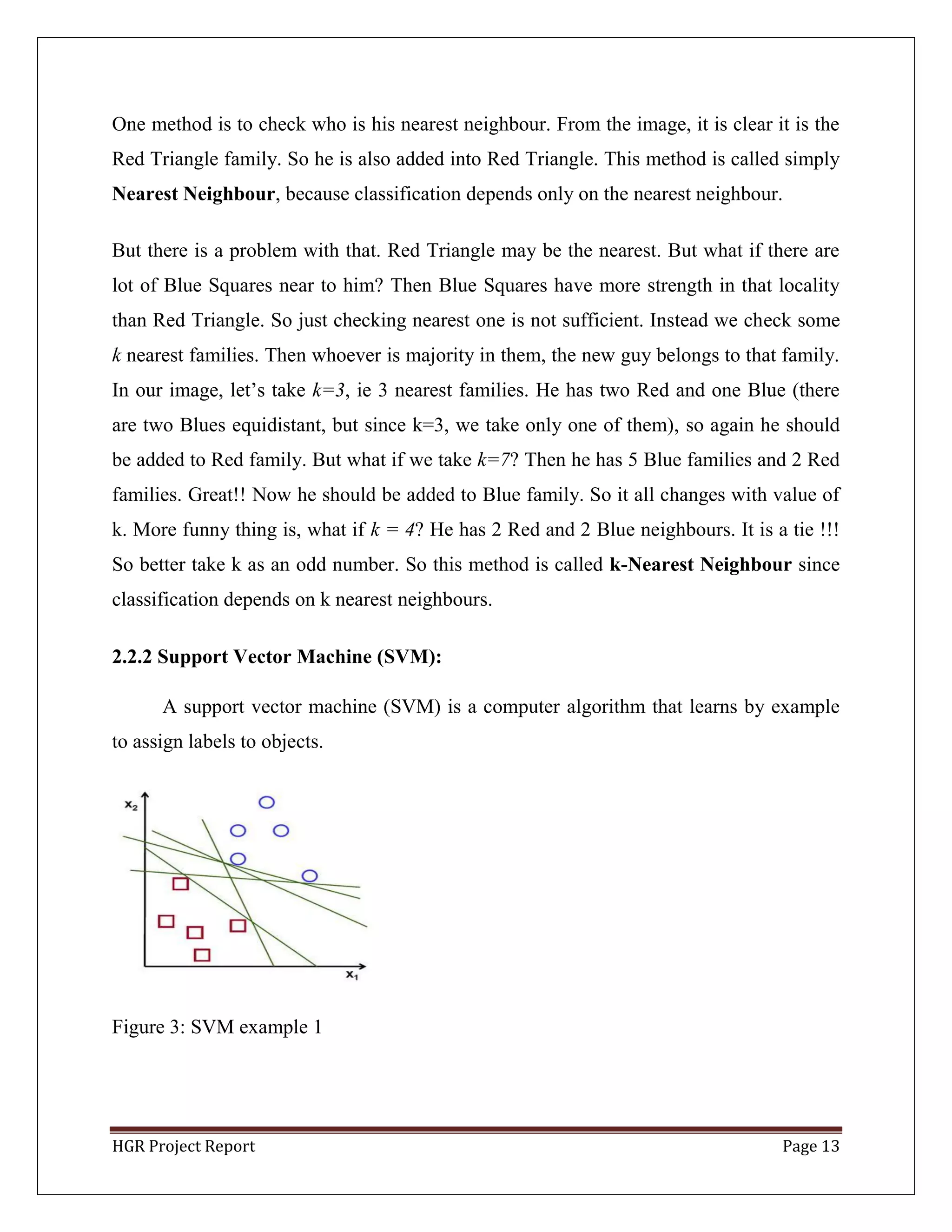 HGR Project Report Page 13
One method is to check who is his nearest neighbour. From the image, it is clear it is the
Red Triangle family. So he is also added into Red Triangle. This method is called simply
Nearest Neighbour, because classification depends only on the nearest neighbour.
But there is a problem with that. Red Triangle may be the nearest. But what if there are
lot of Blue Squares near to him? Then Blue Squares have more strength in that locality
than Red Triangle. So just checking nearest one is not sufficient. Instead we check some
k nearest families. Then whoever is majority in them, the new guy belongs to that family.
In our image, let’s take k=3, ie 3 nearest families. He has two Red and one Blue (there
are two Blues equidistant, but since k=3, we take only one of them), so again he should
be added to Red family. But what if we take k=7? Then he has 5 Blue families and 2 Red
families. Great!! Now he should be added to Blue family. So it all changes with value of
k. More funny thing is, what if k = 4? He has 2 Red and 2 Blue neighbours. It is a tie !!!
So better take k as an odd number. So this method is called k-Nearest Neighbour since
classification depends on k nearest neighbours.
2.2.2 Support Vector Machine (SVM):
A support vector machine (SVM) is a computer algorithm that learns by example
to assign labels to objects.
Figure 3: SVM example 1
 