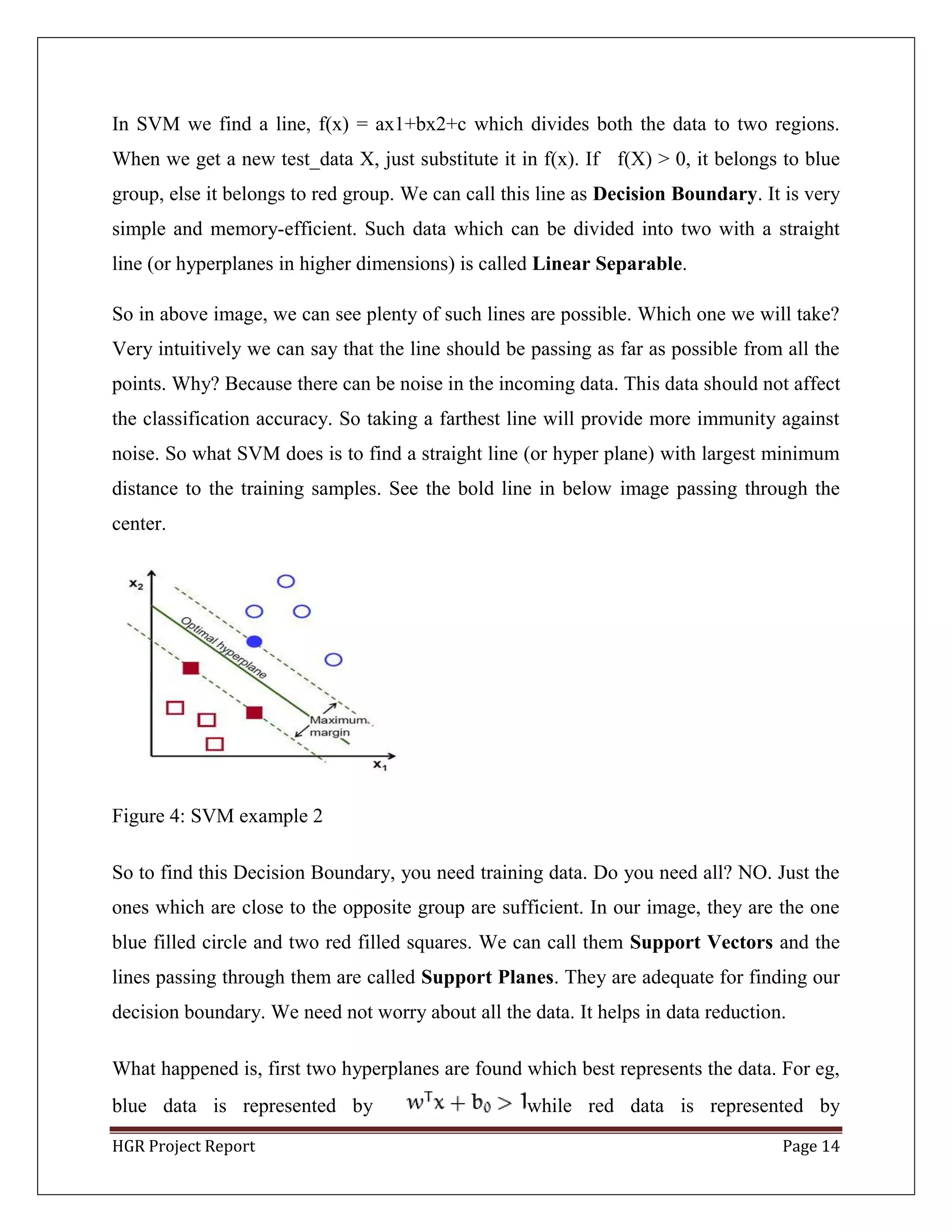 HGR Project Report Page 14
In SVM we find a line, f(x) = ax1+bx2+c which divides both the data to two regions.
When we get a new test_data X, just substitute it in f(x). If f(X) > 0, it belongs to blue
group, else it belongs to red group. We can call this line as Decision Boundary. It is very
simple and memory-efficient. Such data which can be divided into two with a straight
line (or hyperplanes in higher dimensions) is called Linear Separable.
So in above image, we can see plenty of such lines are possible. Which one we will take?
Very intuitively we can say that the line should be passing as far as possible from all the
points. Why? Because there can be noise in the incoming data. This data should not affect
the classification accuracy. So taking a farthest line will provide more immunity against
noise. So what SVM does is to find a straight line (or hyper plane) with largest minimum
distance to the training samples. See the bold line in below image passing through the
center.
Figure 4: SVM example 2
So to find this Decision Boundary, you need training data. Do you need all? NO. Just the
ones which are close to the opposite group are sufficient. In our image, they are the one
blue filled circle and two red filled squares. We can call them Support Vectors and the
lines passing through them are called Support Planes. They are adequate for finding our
decision boundary. We need not worry about all the data. It helps in data reduction.
What happened is, first two hyperplanes are found which best represents the data. For eg,
blue data is represented by while red data is represented by
 