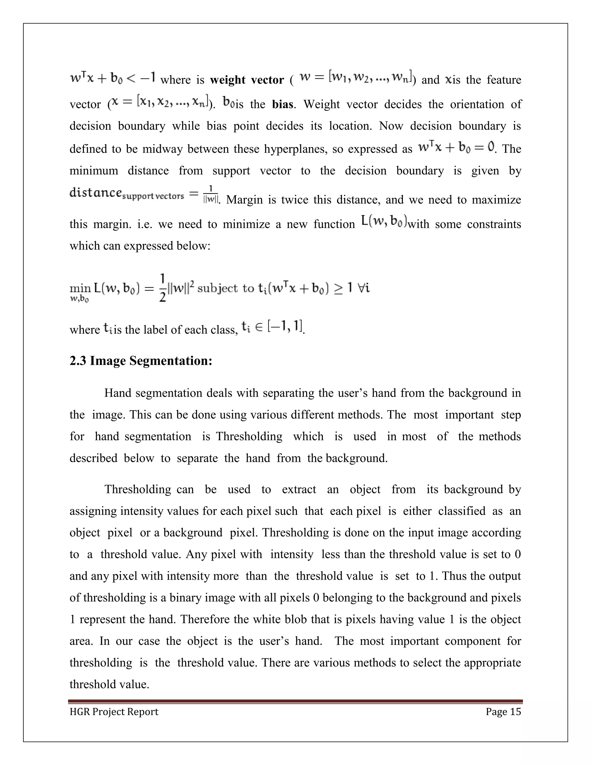 HGR Project Report Page 15
where is weight vector ( ) and is the feature
vector ( ). is the bias. Weight vector decides the orientation of
decision boundary while bias point decides its location. Now decision boundary is
defined to be midway between these hyperplanes, so expressed as . The
minimum distance from support vector to the decision boundary is given by
. Margin is twice this distance, and we need to maximize
this margin. i.e. we need to minimize a new function with some constraints
which can expressed below:
where is the label of each class, .
2.3 Image Segmentation:
Hand segmentation deals with separating the user’s hand from the background in
the image. This can be done using various different methods. The most important step
for hand segmentation is Thresholding which is used in most of the methods
described below to separate the hand from the background.
Thresholding can be used to extract an object from its background by
assigning intensity values for each pixel such that each pixel is either classified as an
object pixel or a background pixel. Thresholding is done on the input image according
to a threshold value. Any pixel with intensity less than the threshold value is set to 0
and any pixel with intensity more than the threshold value is set to 1. Thus the output
of thresholding is a binary image with all pixels 0 belonging to the background and pixels
1 represent the hand. Therefore the white blob that is pixels having value 1 is the object
area. In our case the object is the user’s hand. The most important component for
thresholding is the threshold value. There are various methods to select the appropriate
threshold value.
 