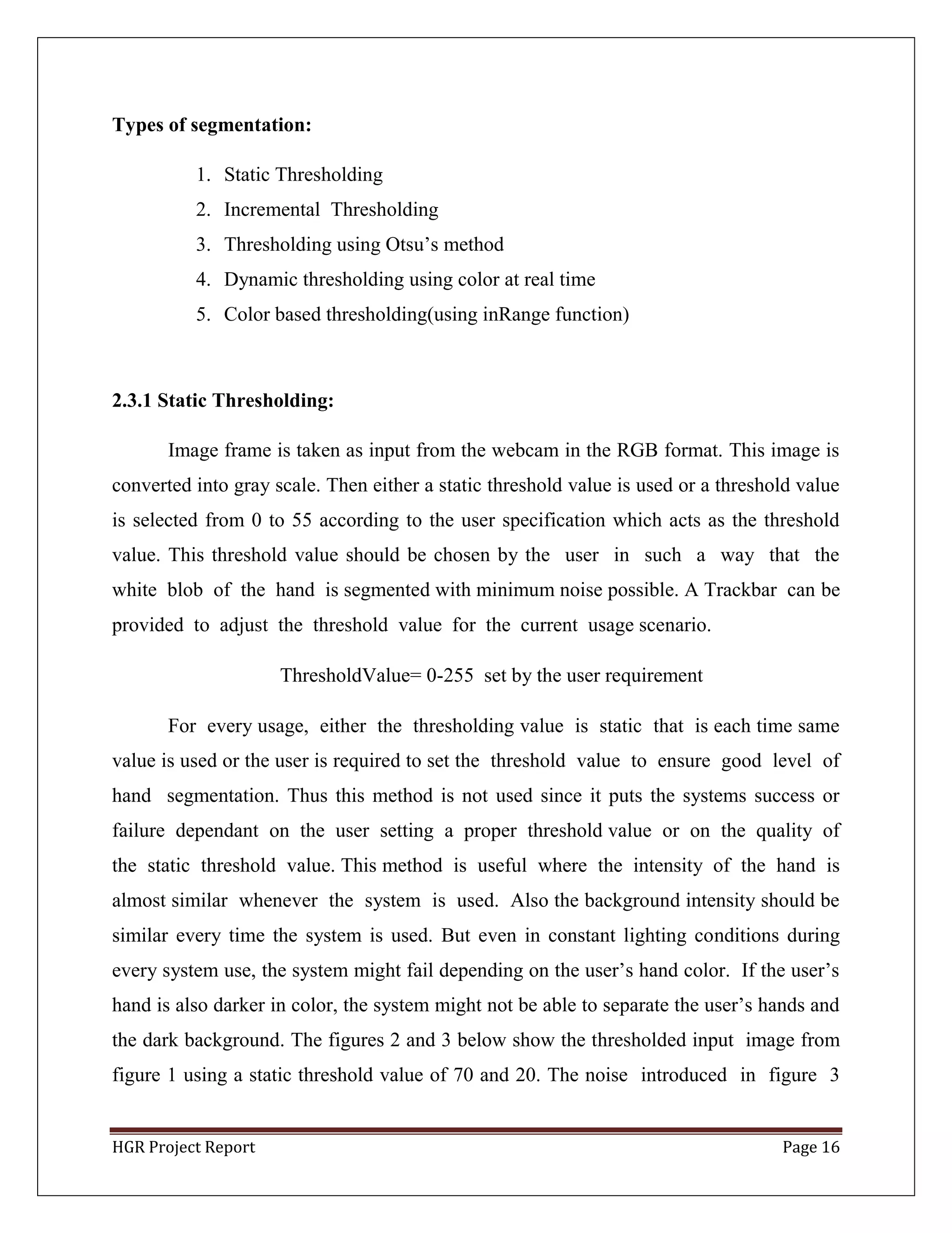 HGR Project Report Page 16
Types of segmentation:
1. Static Thresholding
2. Incremental Thresholding
3. Thresholding using Otsu’s method
4. Dynamic thresholding using color at real time
5. Color based thresholding(using inRange function)
2.3.1 Static Thresholding:
Image frame is taken as input from the webcam in the RGB format. This image is
converted into gray scale. Then either a static threshold value is used or a threshold value
is selected from 0 to 55 according to the user specification which acts as the threshold
value. This threshold value should be chosen by the user in such a way that the
white blob of the hand is segmented with minimum noise possible. A Trackbar can be
provided to adjust the threshold value for the current usage scenario.
ThresholdValue= 0-255 set by the user requirement
For every usage, either the thresholding value is static that is each time same
value is used or the user is required to set the threshold value to ensure good level of
hand segmentation. Thus this method is not used since it puts the systems success or
failure dependant on the user setting a proper threshold value or on the quality of
the static threshold value. This method is useful where the intensity of the hand is
almost similar whenever the system is used. Also the background intensity should be
similar every time the system is used. But even in constant lighting conditions during
every system use, the system might fail depending on the user’s hand color. If the user’s
hand is also darker in color, the system might not be able to separate the user’s hands and
the dark background. The figures 2 and 3 below show the thresholded input image from
figure 1 using a static threshold value of 70 and 20. The noise introduced in figure 3
 