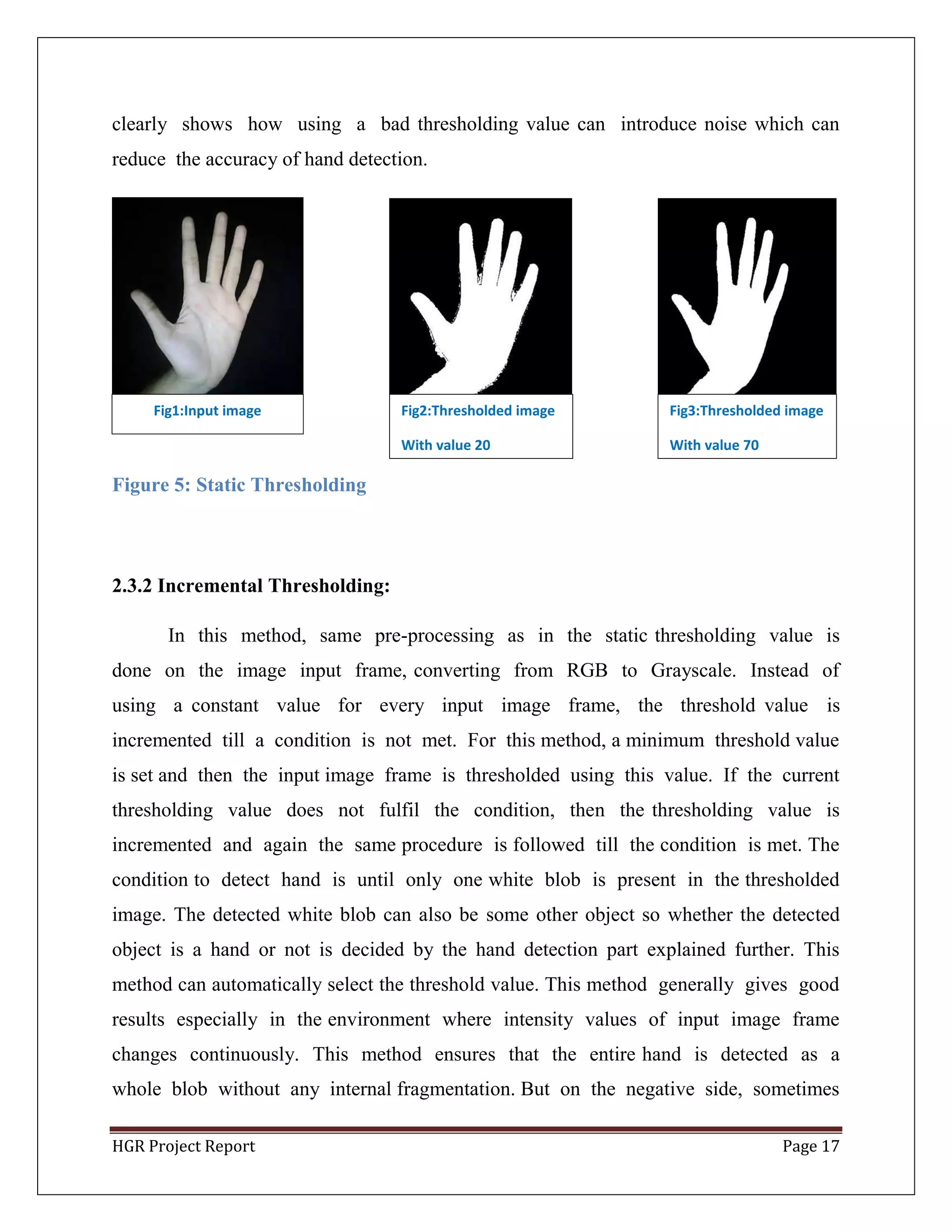 HGR Project Report Page 17
clearly shows how using a bad thresholding value can introduce noise which can
reduce the accuracy of hand detection.
Figure 5: Static Thresholding
2.3.2 Incremental Thresholding:
In this method, same pre-processing as in the static thresholding value is
done on the image input frame, converting from RGB to Grayscale. Instead of
using a constant value for every input image frame, the threshold value is
incremented till a condition is not met. For this method, a minimum threshold value
is set and then the input image frame is thresholded using this value. If the current
thresholding value does not fulfil the condition, then the thresholding value is
incremented and again the same procedure is followed till the condition is met. The
condition to detect hand is until only one white blob is present in the thresholded
image. The detected white blob can also be some other object so whether the detected
object is a hand or not is decided by the hand detection part explained further. This
method can automatically select the threshold value. This method generally gives good
results especially in the environment where intensity values of input image frame
changes continuously. This method ensures that the entire hand is detected as a
whole blob without any internal fragmentation. But on the negative side, sometimes
Fig1:Input image Fig2:Thresholded image
With value 20
Fig3:Thresholded image
With value 70
 