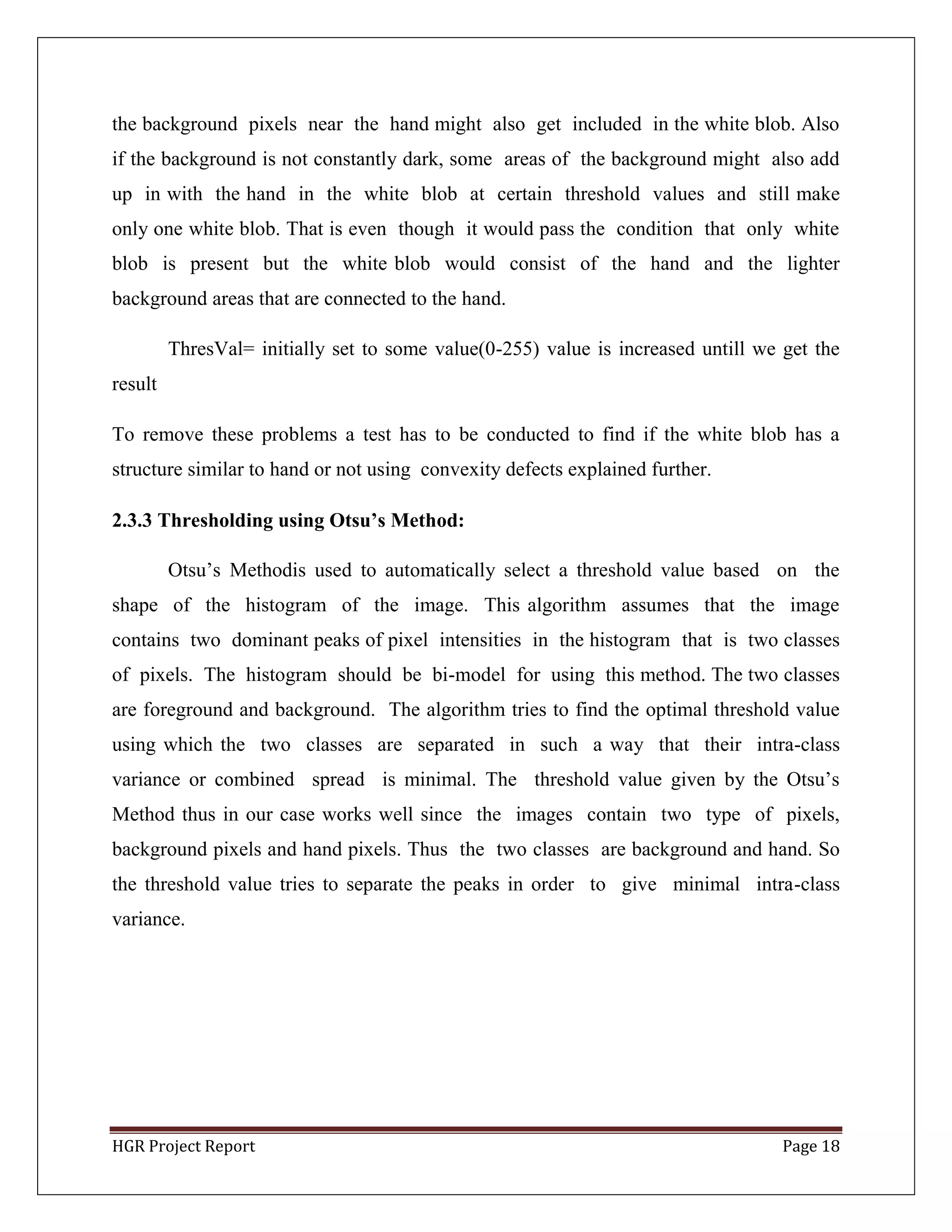 HGR Project Report Page 18
the background pixels near the hand might also get included in the white blob. Also
if the background is not constantly dark, some areas of the background might also add
up in with the hand in the white blob at certain threshold values and still make
only one white blob. That is even though it would pass the condition that only white
blob is present but the white blob would consist of the hand and the lighter
background areas that are connected to the hand.
ThresVal= initially set to some value(0-255) value is increased untill we get the
result
To remove these problems a test has to be conducted to find if the white blob has a
structure similar to hand or not using convexity defects explained further.
2.3.3 Thresholding using Otsu’s Method:
Otsu’s Methodis used to automatically select a threshold value based on the
shape of the histogram of the image. This algorithm assumes that the image
contains two dominant peaks of pixel intensities in the histogram that is two classes
of pixels. The histogram should be bi-model for using this method. The two classes
are foreground and background. The algorithm tries to find the optimal threshold value
using which the two classes are separated in such a way that their intra-class
variance or combined spread is minimal. The threshold value given by the Otsu’s
Method thus in our case works well since the images contain two type of pixels,
background pixels and hand pixels. Thus the two classes are background and hand. So
the threshold value tries to separate the peaks in order to give minimal intra-class
variance.
 