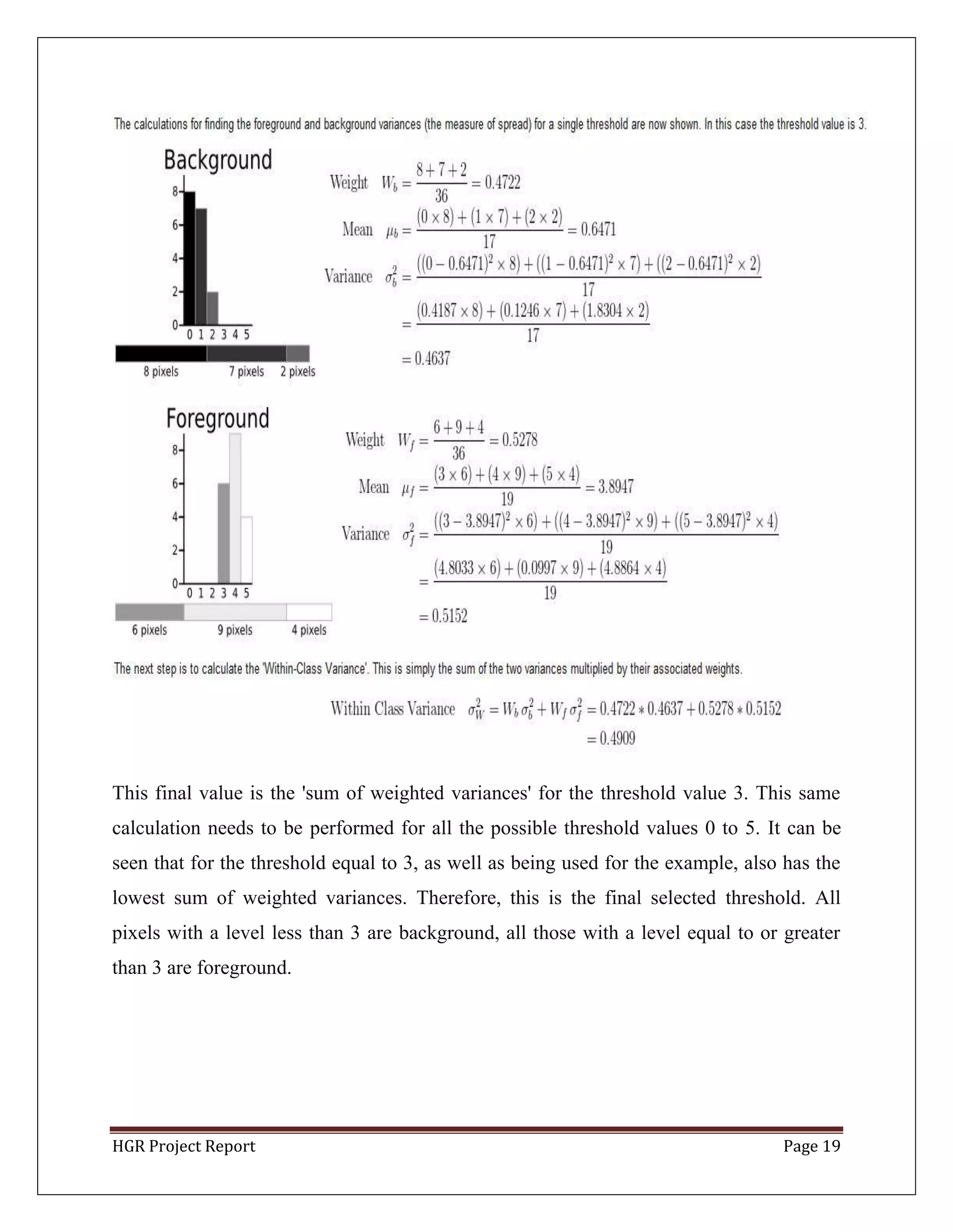 HGR Project Report Page 19
This final value is the 'sum of weighted variances' for the threshold value 3. This same
calculation needs to be performed for all the possible threshold values 0 to 5. It can be
seen that for the threshold equal to 3, as well as being used for the example, also has the
lowest sum of weighted variances. Therefore, this is the final selected threshold. All
pixels with a level less than 3 are background, all those with a level equal to or greater
than 3 are foreground.
 