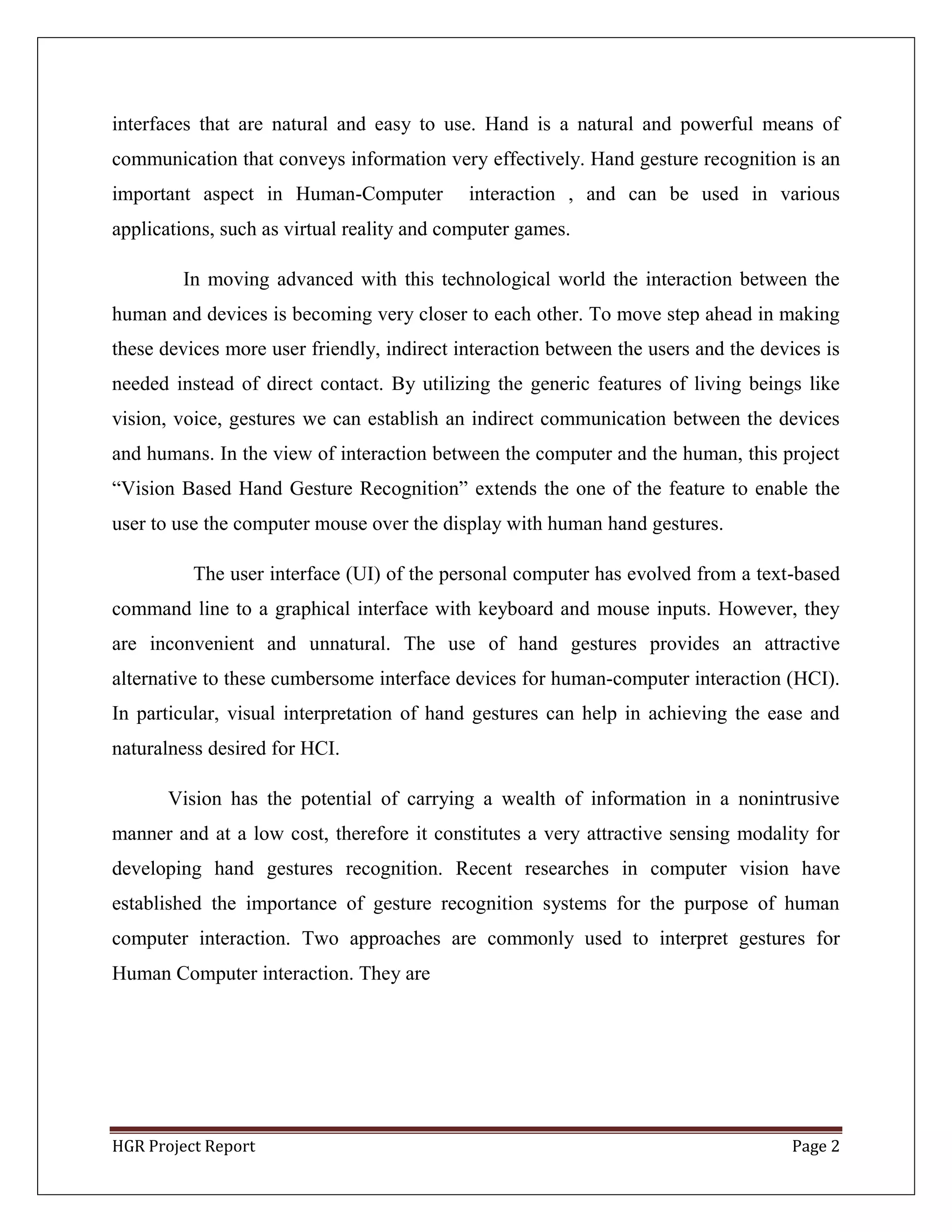 HGR Project Report Page 2
interfaces that are natural and easy to use. Hand is a natural and powerful means of
communication that conveys information very effectively. Hand gesture recognition is an
important aspect in Human-Computer interaction , and can be used in various
applications, such as virtual reality and computer games.
In moving advanced with this technological world the interaction between the
human and devices is becoming very closer to each other. To move step ahead in making
these devices more user friendly, indirect interaction between the users and the devices is
needed instead of direct contact. By utilizing the generic features of living beings like
vision, voice, gestures we can establish an indirect communication between the devices
and humans. In the view of interaction between the computer and the human, this project
―Vision Based Hand Gesture Recognition‖ extends the one of the feature to enable the
user to use the computer mouse over the display with human hand gestures.
The user interface (UI) of the personal computer has evolved from a text-based
command line to a graphical interface with keyboard and mouse inputs. However, they
are inconvenient and unnatural. The use of hand gestures provides an attractive
alternative to these cumbersome interface devices for human-computer interaction (HCI).
In particular, visual interpretation of hand gestures can help in achieving the ease and
naturalness desired for HCI.
Vision has the potential of carrying a wealth of information in a nonintrusive
manner and at a low cost, therefore it constitutes a very attractive sensing modality for
developing hand gestures recognition. Recent researches in computer vision have
established the importance of gesture recognition systems for the purpose of human
computer interaction. Two approaches are commonly used to interpret gestures for
Human Computer interaction. They are
 