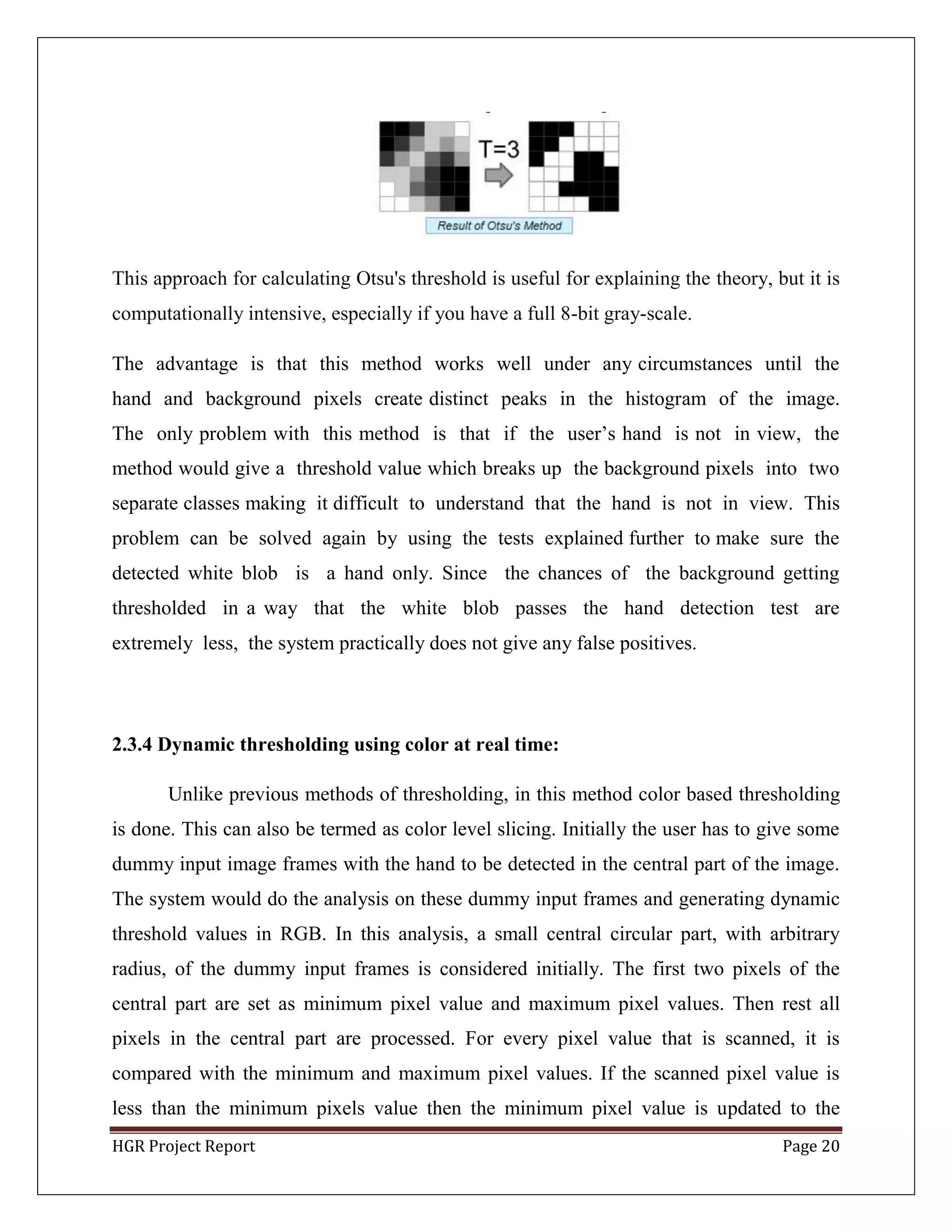 HGR Project Report Page 20
This approach for calculating Otsu's threshold is useful for explaining the theory, but it is
computationally intensive, especially if you have a full 8-bit gray-scale.
The advantage is that this method works well under any circumstances until the
hand and background pixels create distinct peaks in the histogram of the image.
The only problem with this method is that if the user’s hand is not in view, the
method would give a threshold value which breaks up the background pixels into two
separate classes making it difficult to understand that the hand is not in view. This
problem can be solved again by using the tests explained further to make sure the
detected white blob is a hand only. Since the chances of the background getting
thresholded in a way that the white blob passes the hand detection test are
extremely less, the system practically does not give any false positives.
2.3.4 Dynamic thresholding using color at real time:
Unlike previous methods of thresholding, in this method color based thresholding
is done. This can also be termed as color level slicing. Initially the user has to give some
dummy input image frames with the hand to be detected in the central part of the image.
The system would do the analysis on these dummy input frames and generating dynamic
threshold values in RGB. In this analysis, a small central circular part, with arbitrary
radius, of the dummy input frames is considered initially. The first two pixels of the
central part are set as minimum pixel value and maximum pixel values. Then rest all
pixels in the central part are processed. For every pixel value that is scanned, it is
compared with the minimum and maximum pixel values. If the scanned pixel value is
less than the minimum pixels value then the minimum pixel value is updated to the
 