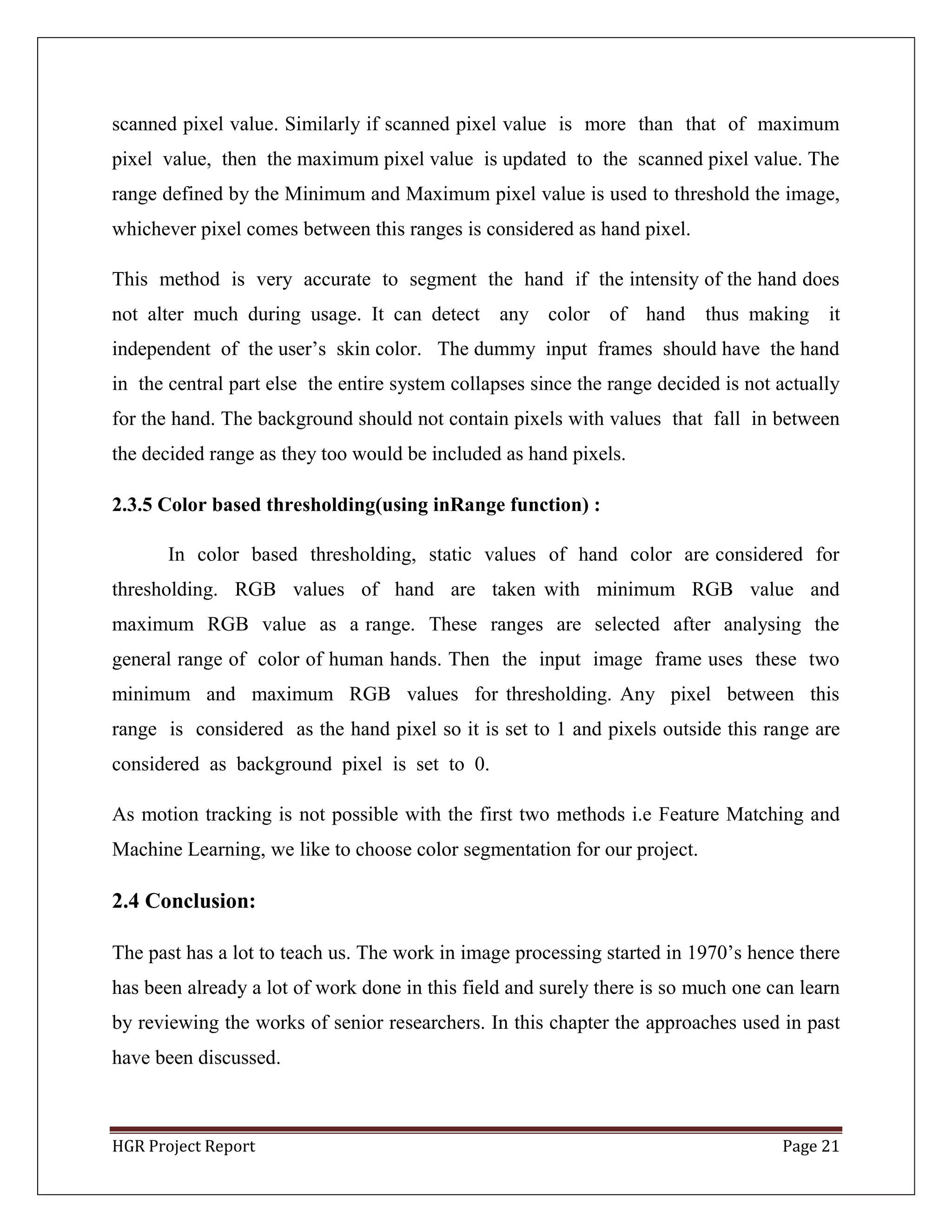 HGR Project Report Page 21
scanned pixel value. Similarly if scanned pixel value is more than that of maximum
pixel value, then the maximum pixel value is updated to the scanned pixel value. The
range defined by the Minimum and Maximum pixel value is used to threshold the image,
whichever pixel comes between this ranges is considered as hand pixel.
This method is very accurate to segment the hand if the intensity of the hand does
not alter much during usage. It can detect any color of hand thus making it
independent of the user’s skin color. The dummy input frames should have the hand
in the central part else the entire system collapses since the range decided is not actually
for the hand. The background should not contain pixels with values that fall in between
the decided range as they too would be included as hand pixels.
2.3.5 Color based thresholding(using inRange function) :
In color based thresholding, static values of hand color are considered for
thresholding. RGB values of hand are taken with minimum RGB value and
maximum RGB value as a range. These ranges are selected after analysing the
general range of color of human hands. Then the input image frame uses these two
minimum and maximum RGB values for thresholding. Any pixel between this
range is considered as the hand pixel so it is set to 1 and pixels outside this range are
considered as background pixel is set to 0.
As motion tracking is not possible with the first two methods i.e Feature Matching and
Machine Learning, we like to choose color segmentation for our project.
2.4 Conclusion:
The past has a lot to teach us. The work in image processing started in 1970’s hence there
has been already a lot of work done in this field and surely there is so much one can learn
by reviewing the works of senior researchers. In this chapter the approaches used in past
have been discussed.
 