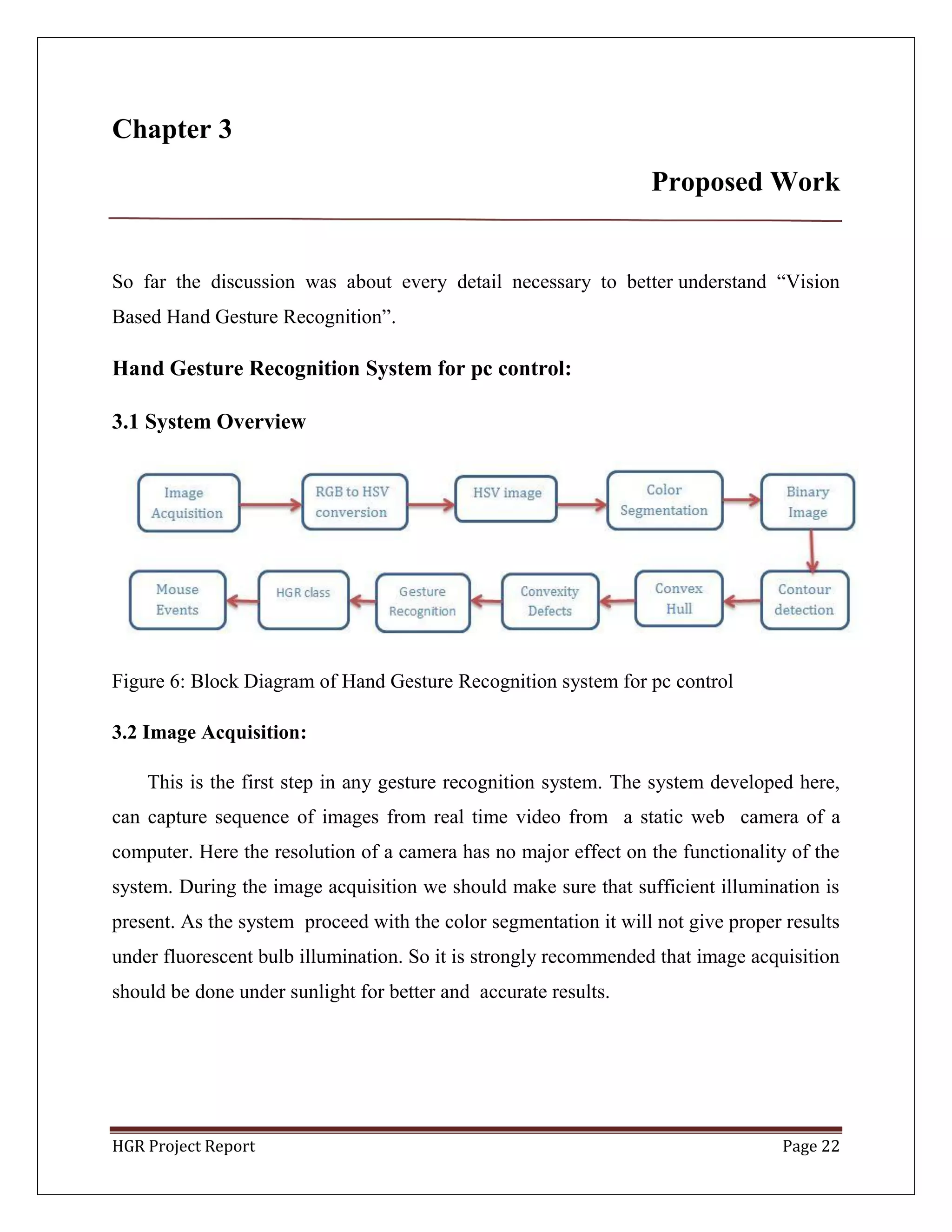 HGR Project Report Page 22
Chapter 3
Proposed Work
So far the discussion was about every detail necessary to better understand ―Vision
Based Hand Gesture Recognition‖.
Hand Gesture Recognition System for pc control:
3.1 System Overview
Figure 6: Block Diagram of Hand Gesture Recognition system for pc control
3.2 Image Acquisition:
This is the first step in any gesture recognition system. The system developed here,
can capture sequence of images from real time video from a static web camera of a
computer. Here the resolution of a camera has no major effect on the functionality of the
system. During the image acquisition we should make sure that sufficient illumination is
present. As the system proceed with the color segmentation it will not give proper results
under fluorescent bulb illumination. So it is strongly recommended that image acquisition
should be done under sunlight for better and accurate results.
 