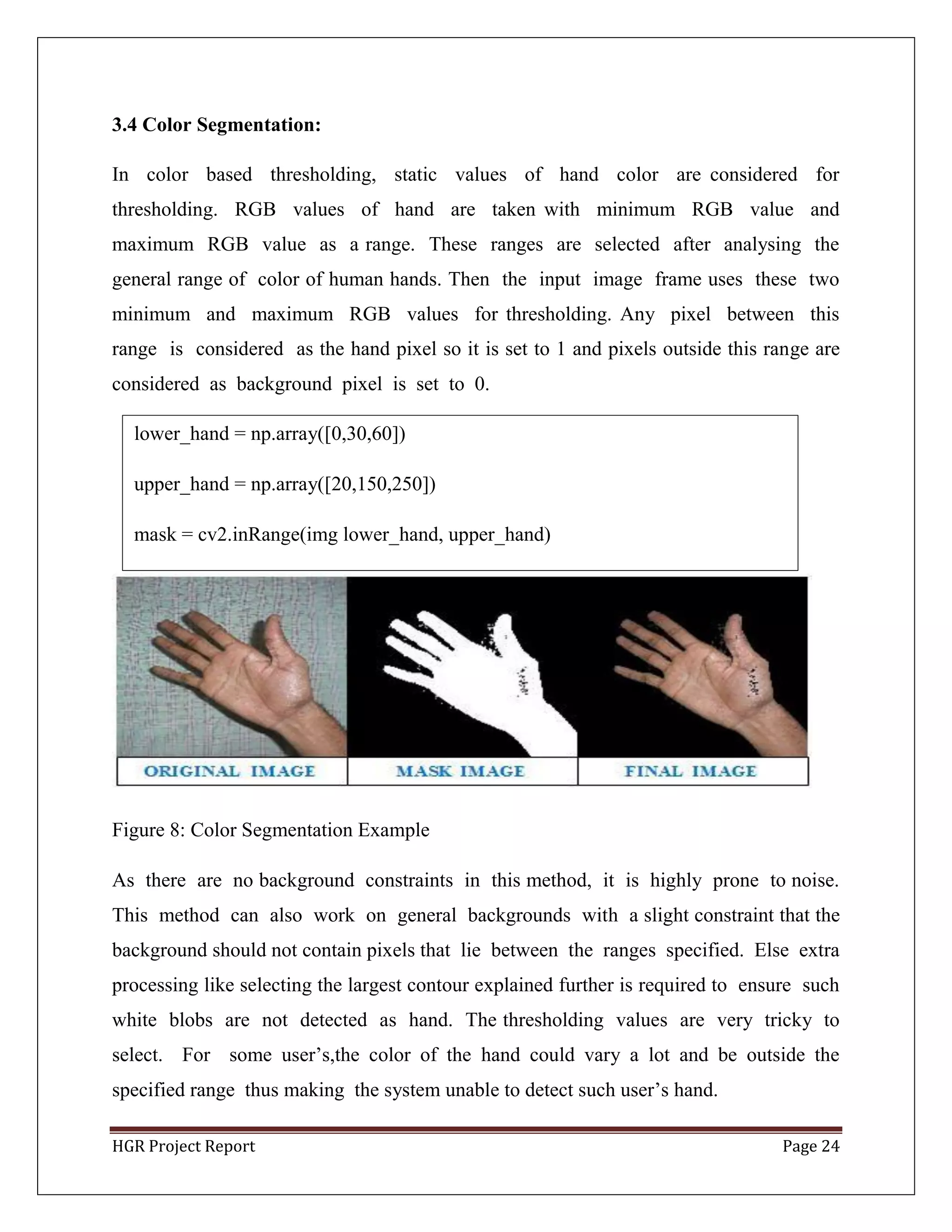 HGR Project Report Page 24
3.4 Color Segmentation:
In color based thresholding, static values of hand color are considered for
thresholding. RGB values of hand are taken with minimum RGB value and
maximum RGB value as a range. These ranges are selected after analysing the
general range of color of human hands. Then the input image frame uses these two
minimum and maximum RGB values for thresholding. Any pixel between this
range is considered as the hand pixel so it is set to 1 and pixels outside this range are
considered as background pixel is set to 0.
Figure 8: Color Segmentation Example
As there are no background constraints in this method, it is highly prone to noise.
This method can also work on general backgrounds with a slight constraint that the
background should not contain pixels that lie between the ranges specified. Else extra
processing like selecting the largest contour explained further is required to ensure such
white blobs are not detected as hand. The thresholding values are very tricky to
select. For some user’s,the color of the hand could vary a lot and be outside the
specified range thus making the system unable to detect such user’s hand.
lower_hand = np.array([0,30,60])
upper_hand = np.array([20,150,250])
mask = cv2.inRange(img lower_hand, upper_hand)
 