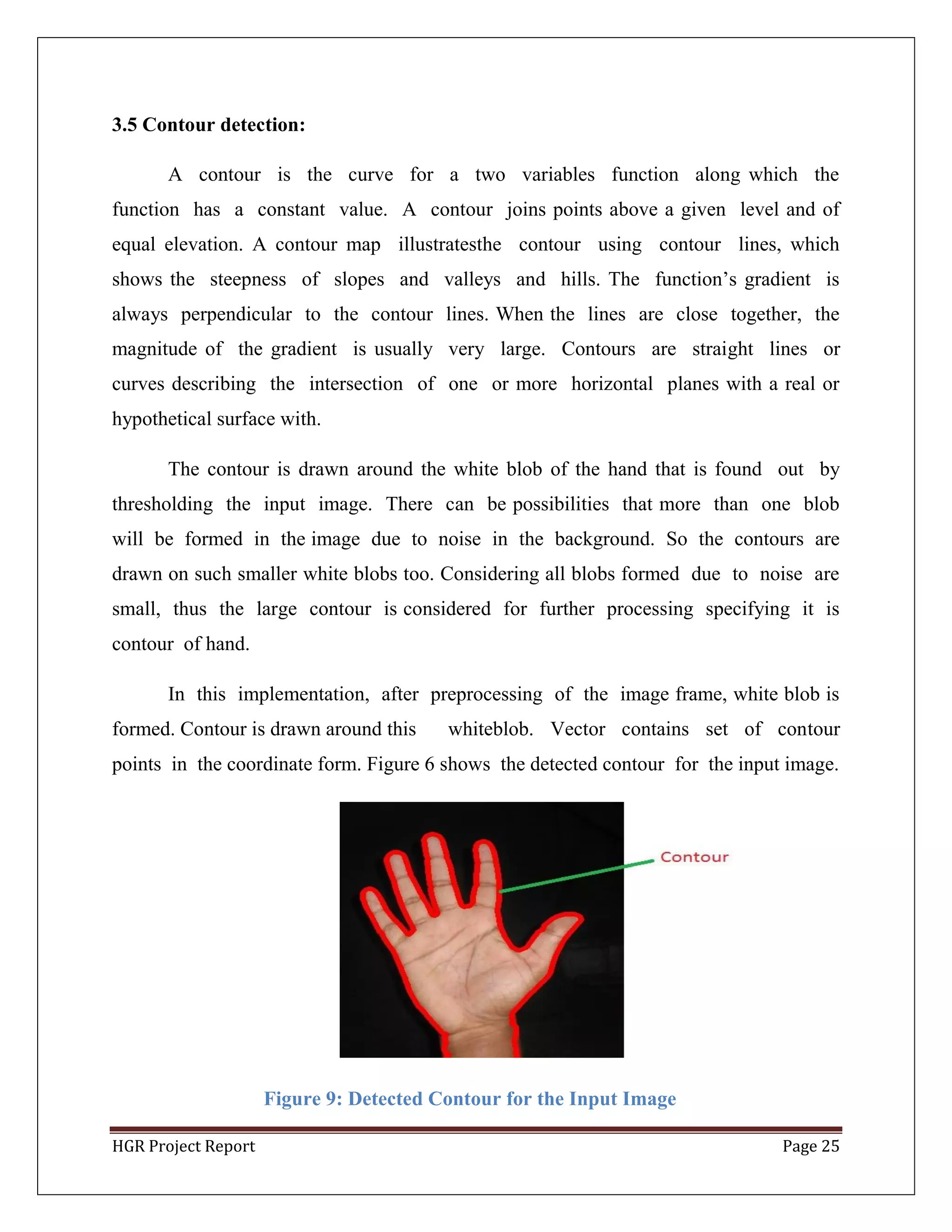 HGR Project Report Page 25
3.5 Contour detection:
A contour is the curve for a two variables function along which the
function has a constant value. A contour joins points above a given level and of
equal elevation. A contour map illustratesthe contour using contour lines, which
shows the steepness of slopes and valleys and hills. The function’s gradient is
always perpendicular to the contour lines. When the lines are close together, the
magnitude of the gradient is usually very large. Contours are straight lines or
curves describing the intersection of one or more horizontal planes with a real or
hypothetical surface with.
The contour is drawn around the white blob of the hand that is found out by
thresholding the input image. There can be possibilities that more than one blob
will be formed in the image due to noise in the background. So the contours are
drawn on such smaller white blobs too. Considering all blobs formed due to noise are
small, thus the large contour is considered for further processing specifying it is
contour of hand.
In this implementation, after preprocessing of the image frame, white blob is
formed. Contour is drawn around this whiteblob. Vector contains set of contour
points in the coordinate form. Figure 6 shows the detected contour for the input image.
Figure 9: Detected Contour for the Input Image
 