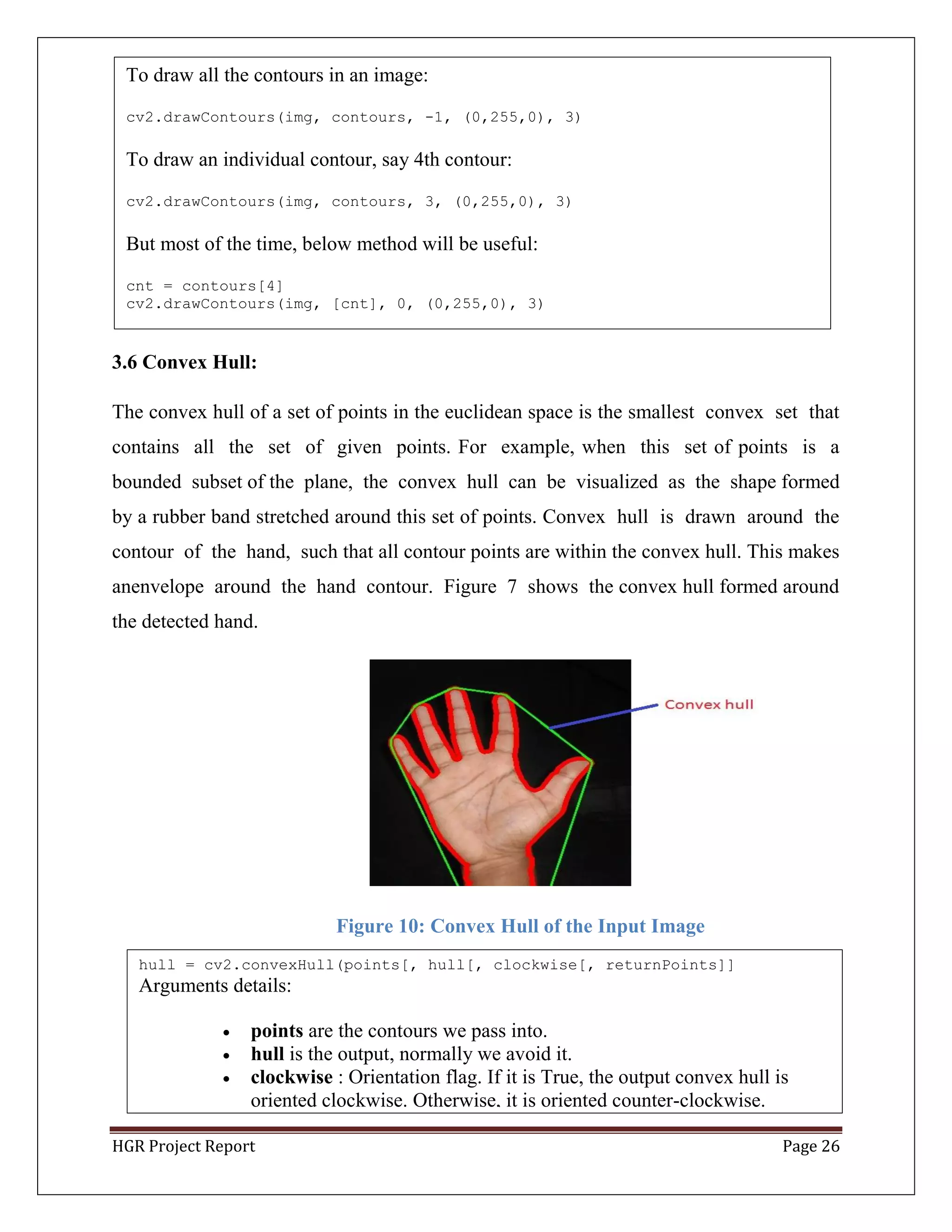 HGR Project Report Page 26
3.6 Convex Hull:
The convex hull of a set of points in the euclidean space is the smallest convex set that
contains all the set of given points. For example, when this set of points is a
bounded subset of the plane, the convex hull can be visualized as the shape formed
by a rubber band stretched around this set of points. Convex hull is drawn around the
contour of the hand, such that all contour points are within the convex hull. This makes
anenvelope around the hand contour. Figure 7 shows the convex hull formed around
the detected hand.
Figure 10: Convex Hull of the Input Image
hull = cv2.convexHull(points[, hull[, clockwise[, returnPoints]]
Arguments details:
 points are the contours we pass into.
 hull is the output, normally we avoid it.
 clockwise : Orientation flag. If it is True, the output convex hull is
oriented clockwise. Otherwise, it is oriented counter-clockwise.
To draw all the contours in an image:
cv2.drawContours(img, contours, -1, (0,255,0), 3)
To draw an individual contour, say 4th contour:
cv2.drawContours(img, contours, 3, (0,255,0), 3)
But most of the time, below method will be useful:
cnt = contours[4]
cv2.drawContours(img, [cnt], 0, (0,255,0), 3)
 