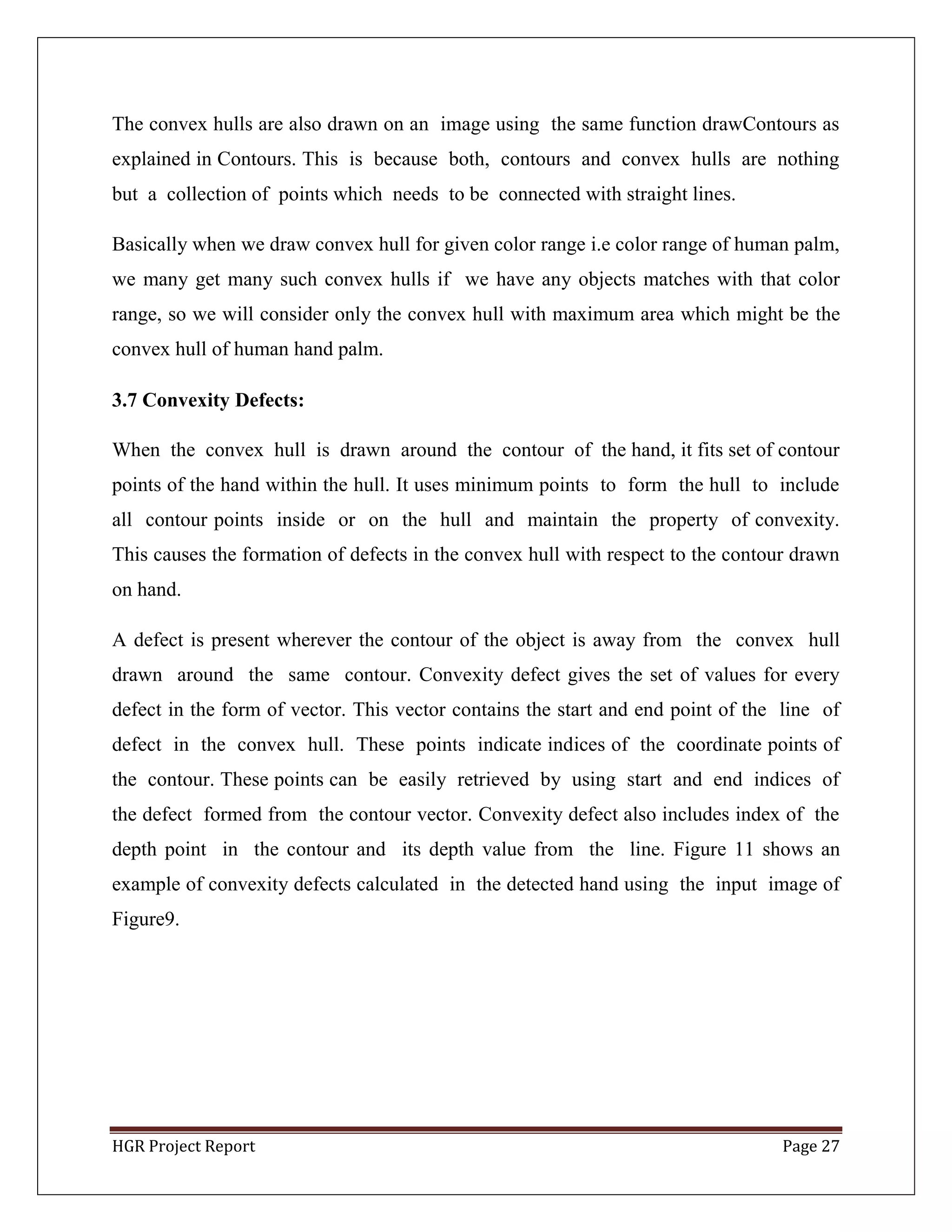 HGR Project Report Page 27
The convex hulls are also drawn on an image using the same function drawContours as
explained in Contours. This is because both, contours and convex hulls are nothing
but a collection of points which needs to be connected with straight lines.
Basically when we draw convex hull for given color range i.e color range of human palm,
we many get many such convex hulls if we have any objects matches with that color
range, so we will consider only the convex hull with maximum area which might be the
convex hull of human hand palm.
3.7 Convexity Defects:
When the convex hull is drawn around the contour of the hand, it fits set of contour
points of the hand within the hull. It uses minimum points to form the hull to include
all contour points inside or on the hull and maintain the property of convexity.
This causes the formation of defects in the convex hull with respect to the contour drawn
on hand.
A defect is present wherever the contour of the object is away from the convex hull
drawn around the same contour. Convexity defect gives the set of values for every
defect in the form of vector. This vector contains the start and end point of the line of
defect in the convex hull. These points indicate indices of the coordinate points of
the contour. These points can be easily retrieved by using start and end indices of
the defect formed from the contour vector. Convexity defect also includes index of the
depth point in the contour and its depth value from the line. Figure 11 shows an
example of convexity defects calculated in the detected hand using the input image of
Figure9.
 