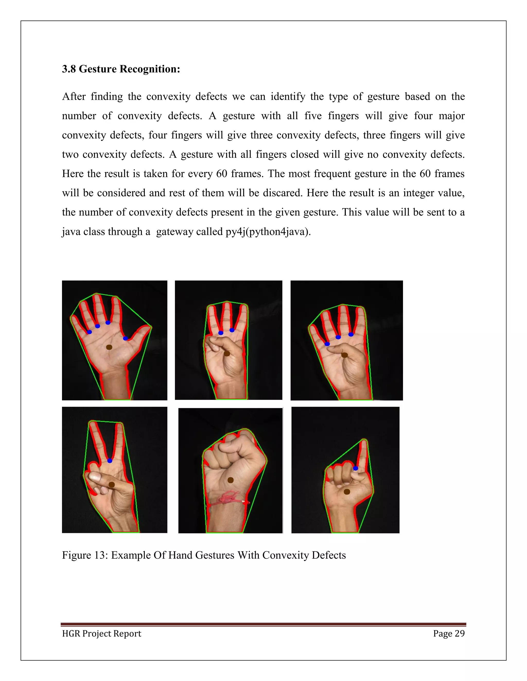 HGR Project Report Page 29
3.8 Gesture Recognition:
After finding the convexity defects we can identify the type of gesture based on the
number of convexity defects. A gesture with all five fingers will give four major
convexity defects, four fingers will give three convexity defects, three fingers will give
two convexity defects. A gesture with all fingers closed will give no convexity defects.
Here the result is taken for every 60 frames. The most frequent gesture in the 60 frames
will be considered and rest of them will be discared. Here the result is an integer value,
the number of convexity defects present in the given gesture. This value will be sent to a
java class through a gateway called py4j(python4java).
Figure 13: Example Of Hand Gestures With Convexity Defects
 