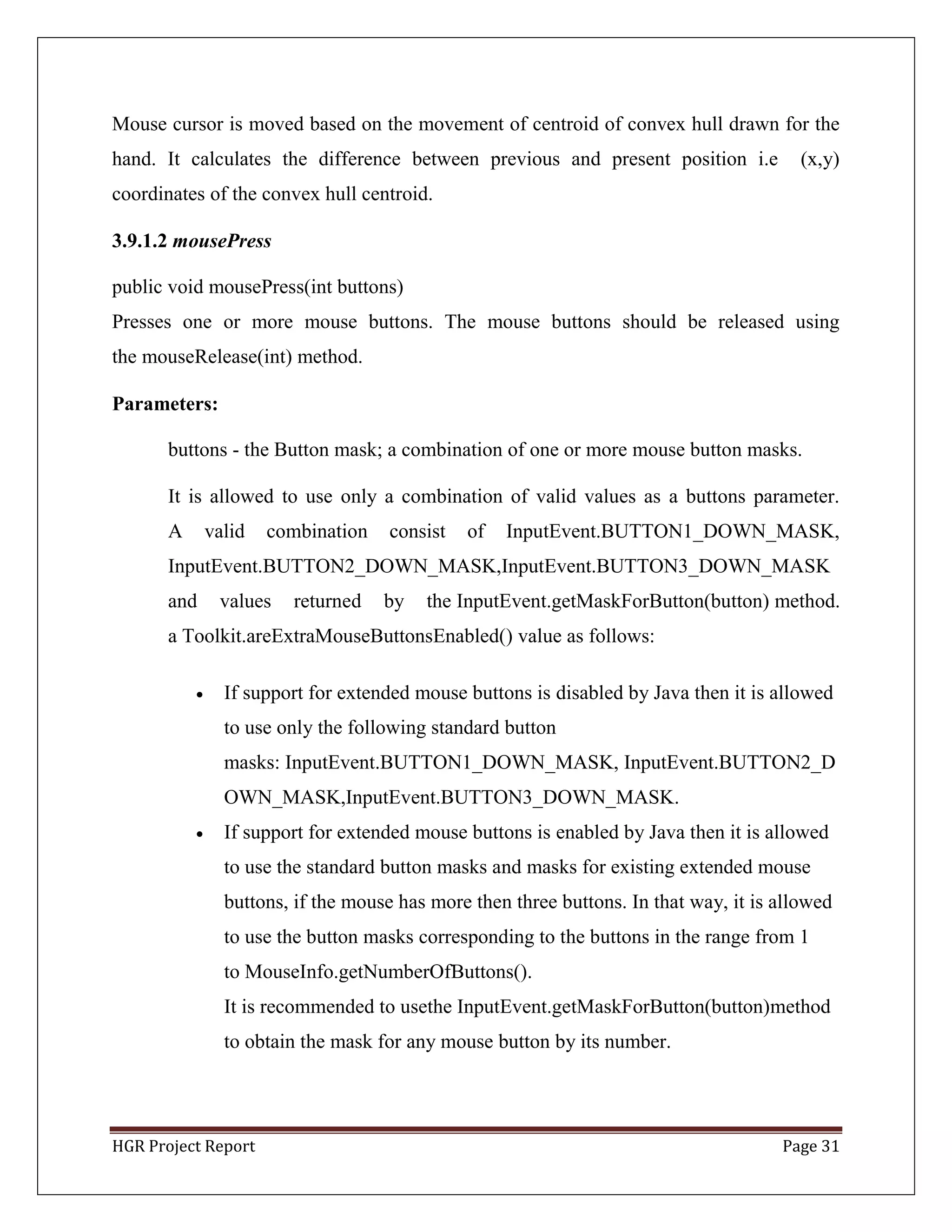 HGR Project Report Page 31
Mouse cursor is moved based on the movement of centroid of convex hull drawn for the
hand. It calculates the difference between previous and present position i.e (x,y)
coordinates of the convex hull centroid.
3.9.1.2 mousePress
public void mousePress(int buttons)
Presses one or more mouse buttons. The mouse buttons should be released using
the mouseRelease(int) method.
Parameters:
buttons - the Button mask; a combination of one or more mouse button masks.
It is allowed to use only a combination of valid values as a buttons parameter.
A valid combination consist of InputEvent.BUTTON1_DOWN_MASK,
InputEvent.BUTTON2_DOWN_MASK,InputEvent.BUTTON3_DOWN_MASK
and values returned by the InputEvent.getMaskForButton(button) method.
a Toolkit.areExtraMouseButtonsEnabled() value as follows:
 If support for extended mouse buttons is disabled by Java then it is allowed
to use only the following standard button
masks: InputEvent.BUTTON1_DOWN_MASK, InputEvent.BUTTON2_D
OWN_MASK,InputEvent.BUTTON3_DOWN_MASK.
 If support for extended mouse buttons is enabled by Java then it is allowed
to use the standard button masks and masks for existing extended mouse
buttons, if the mouse has more then three buttons. In that way, it is allowed
to use the button masks corresponding to the buttons in the range from 1
to MouseInfo.getNumberOfButtons().
It is recommended to usethe InputEvent.getMaskForButton(button)method
to obtain the mask for any mouse button by its number.
 