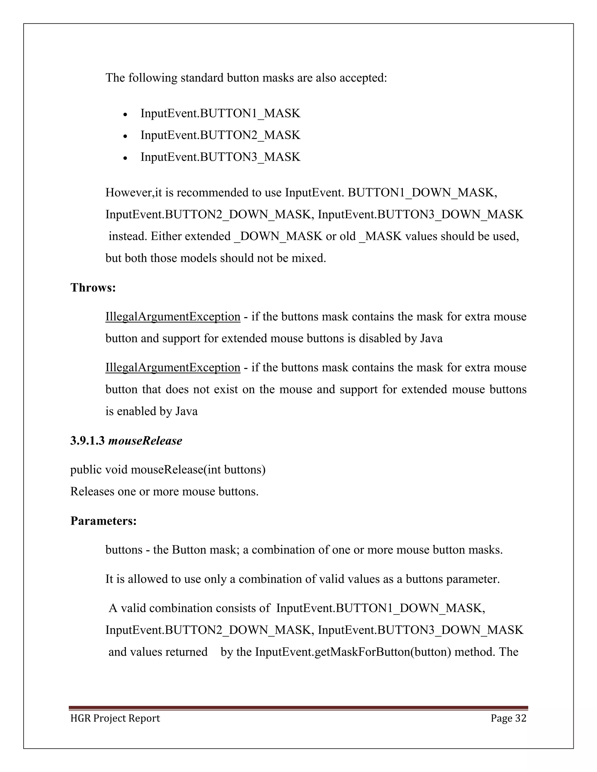 HGR Project Report Page 32
The following standard button masks are also accepted:
 InputEvent.BUTTON1_MASK
 InputEvent.BUTTON2_MASK
 InputEvent.BUTTON3_MASK
However,it is recommended to use InputEvent. BUTTON1_DOWN_MASK,
InputEvent.BUTTON2_DOWN_MASK, InputEvent.BUTTON3_DOWN_MASK
instead. Either extended _DOWN_MASK or old _MASK values should be used,
but both those models should not be mixed.
Throws:
IllegalArgumentException - if the buttons mask contains the mask for extra mouse
button and support for extended mouse buttons is disabled by Java
IllegalArgumentException - if the buttons mask contains the mask for extra mouse
button that does not exist on the mouse and support for extended mouse buttons
is enabled by Java
3.9.1.3 mouseRelease
public void mouseRelease(int buttons)
Releases one or more mouse buttons.
Parameters:
buttons - the Button mask; a combination of one or more mouse button masks.
It is allowed to use only a combination of valid values as a buttons parameter.
A valid combination consists of InputEvent.BUTTON1_DOWN_MASK,
InputEvent.BUTTON2_DOWN_MASK, InputEvent.BUTTON3_DOWN_MASK
and values returned by the InputEvent.getMaskForButton(button) method. The
 