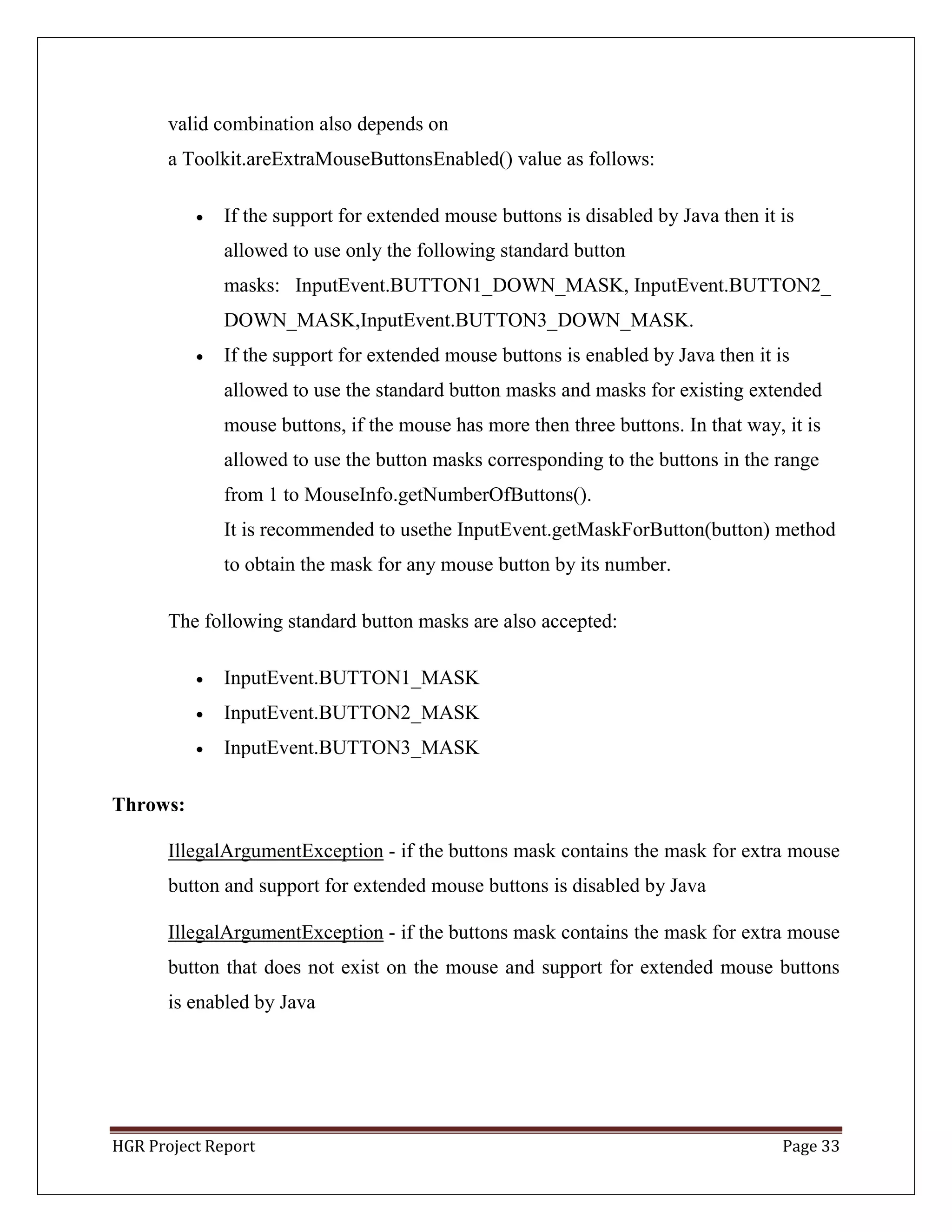 HGR Project Report Page 33
valid combination also depends on
a Toolkit.areExtraMouseButtonsEnabled() value as follows:
 If the support for extended mouse buttons is disabled by Java then it is
allowed to use only the following standard button
masks: InputEvent.BUTTON1_DOWN_MASK, InputEvent.BUTTON2_
DOWN_MASK,InputEvent.BUTTON3_DOWN_MASK.
 If the support for extended mouse buttons is enabled by Java then it is
allowed to use the standard button masks and masks for existing extended
mouse buttons, if the mouse has more then three buttons. In that way, it is
allowed to use the button masks corresponding to the buttons in the range
from 1 to MouseInfo.getNumberOfButtons().
It is recommended to usethe InputEvent.getMaskForButton(button) method
to obtain the mask for any mouse button by its number.
The following standard button masks are also accepted:
 InputEvent.BUTTON1_MASK
 InputEvent.BUTTON2_MASK
 InputEvent.BUTTON3_MASK
Throws:
IllegalArgumentException - if the buttons mask contains the mask for extra mouse
button and support for extended mouse buttons is disabled by Java
IllegalArgumentException - if the buttons mask contains the mask for extra mouse
button that does not exist on the mouse and support for extended mouse buttons
is enabled by Java
 